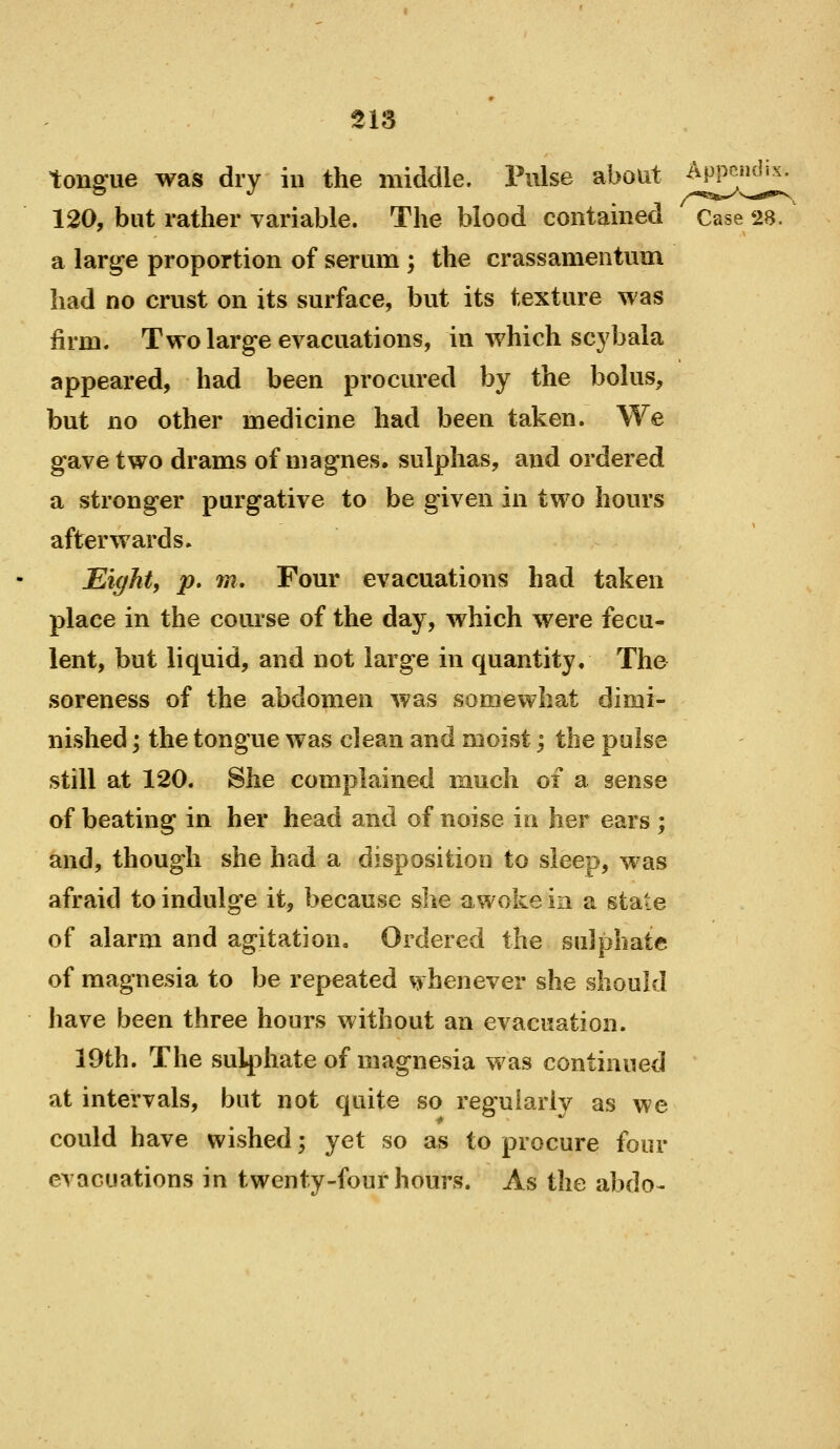 tongue was dry in the middle. Pulse about ^^^^ 120, but rather variable. The blood contained Case 28. a large proportion of serum; the crassamentum had no crust on its surface, but its texture was firm. Two large evacuations, in which scybala appeared, had been procured by the bolus, but no other medicine had been taken. We gave two drams of magnes, sulphas, and ordered a stronger purgative to be given in two hours afterwards. Eight, p. m. Four evacuations had taken place in the course of the day, which were fecu- lent, but liquid, and not large in quantity. The .soreness of the abdomen was somewhat dimi- nished 'y the tongue was clean and moist; the pulse still at 120. She complained much of a sense of beating in her head and of noise in her ears ; and, though she had a disposition to sleep, was afraid to indulge it, because she awoke in a state of alarm and agitation. Ordered the sulphate of magnesia to be repeated whenever she should have been three hours without an evacuation. 19th. The sulphate of magnesia was continued at intervals, but not quite so reguiarlv as we could have wished; yet so as to procure four evacuations in twenty-four hours. As the abdo-