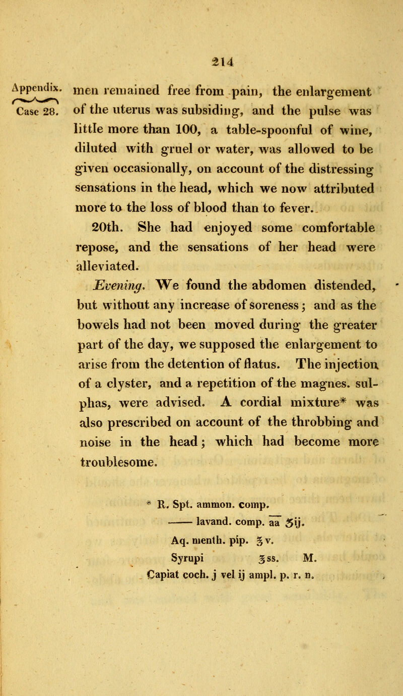 Appendix, i^^^en remained free from pain, the enlargement Case 28. of the uterus was subsiding, and the pulse was little more than 100, a table-spoonful of wine, diluted with gruel or water, was allowed to be given occasionally, on account of the distressing sensations in the head, which we now attributed more to the loss of blood than to fever. 20th. She had enjoyed some comfortable repose, and the sensations of her head were alleviated. Evening, We found the abdomen distended, but without any increase of soreness; and as the bowels had not been moved during the greater part of the day, we supposed the enlargement to arise from the detention of flatus. The injectiou of a clyster, and a repetition of the magnes. sul- phas, were advised. A cordial mixture* was also prescribed on account of the throbbing and noise in the head; which had become more troublesome. * R. Spt. ammon, comp. lavand. comp. aa 5\j» Aq. nienth. pip. gv. Syrupi 3ss. M. . Capiat coch. j vel ij ampl. p. r, n.