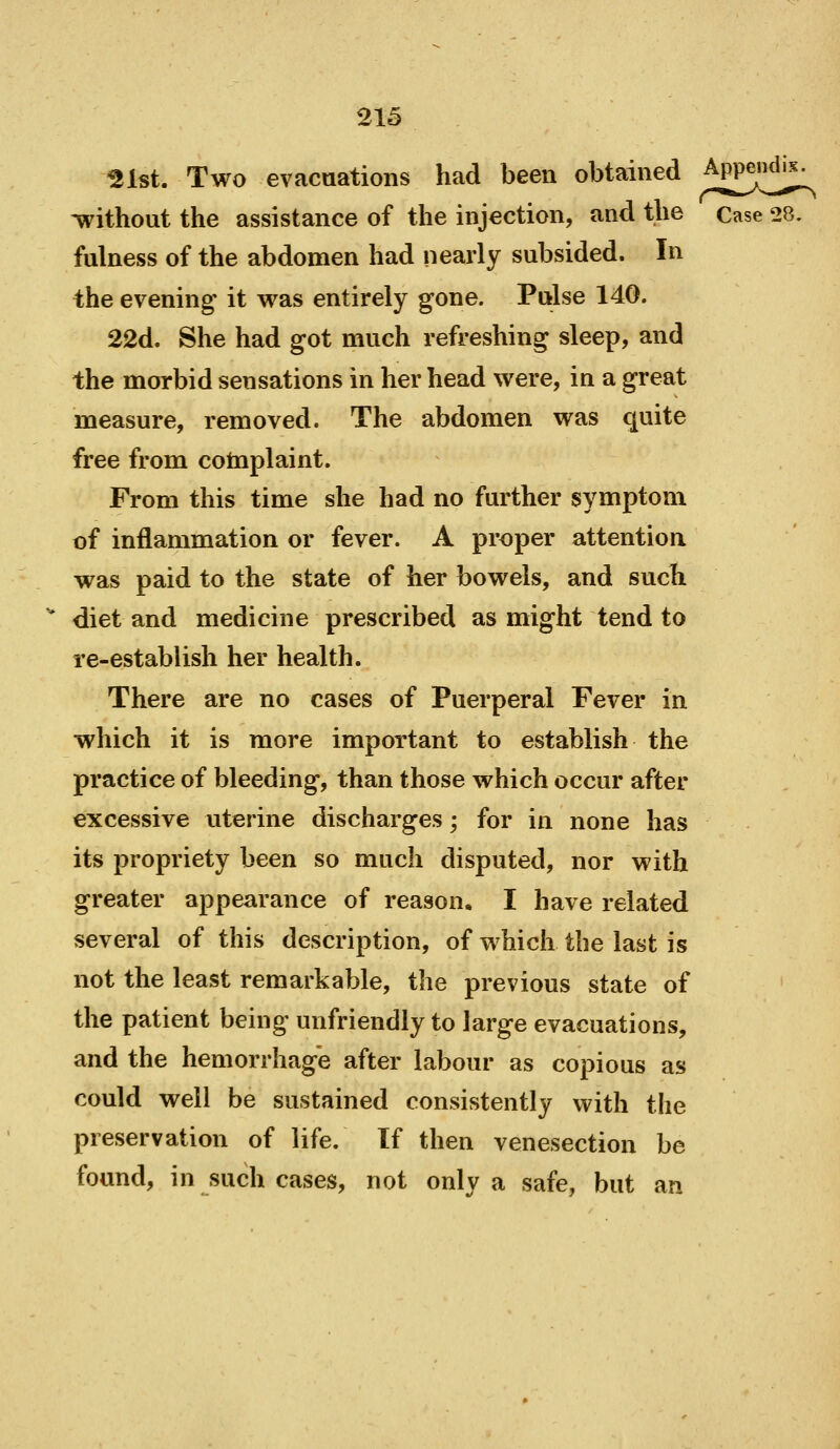 ^Ist. Two evacuations had been obtained Appendix. Avithout the assistance of the injection, and the Case 28. fulness of the abdomen had nearly subsided. In the evening it was entirely gone. Pulse 140. 22d. She had got much refreshing sleep, and the morbid sensations in her head were, in a great measure, removed. The abdomen was quite free from cotnplaint. From this time she had no further symptom of inflammation or fever. A proper attention was paid to the state of her bowels, and such diet and medicine prescribed as might tend to re-establish her health. There are no cases of Puerperal Fever in which it is more important to establish the practice of bleeding, than those which occur after excessive uterine discharges; for in none has its propriety been so much disputed, nor with greater appearance of reason, I have related several of this description, of which the last is not the least remarkable, the previous state of the patient being unfriendly to large evacuations, and the hemorrhage after labour as copious as could well be sustained consistently with the preservation of life. If then venesection be found, in such cases, not only a safe, but an