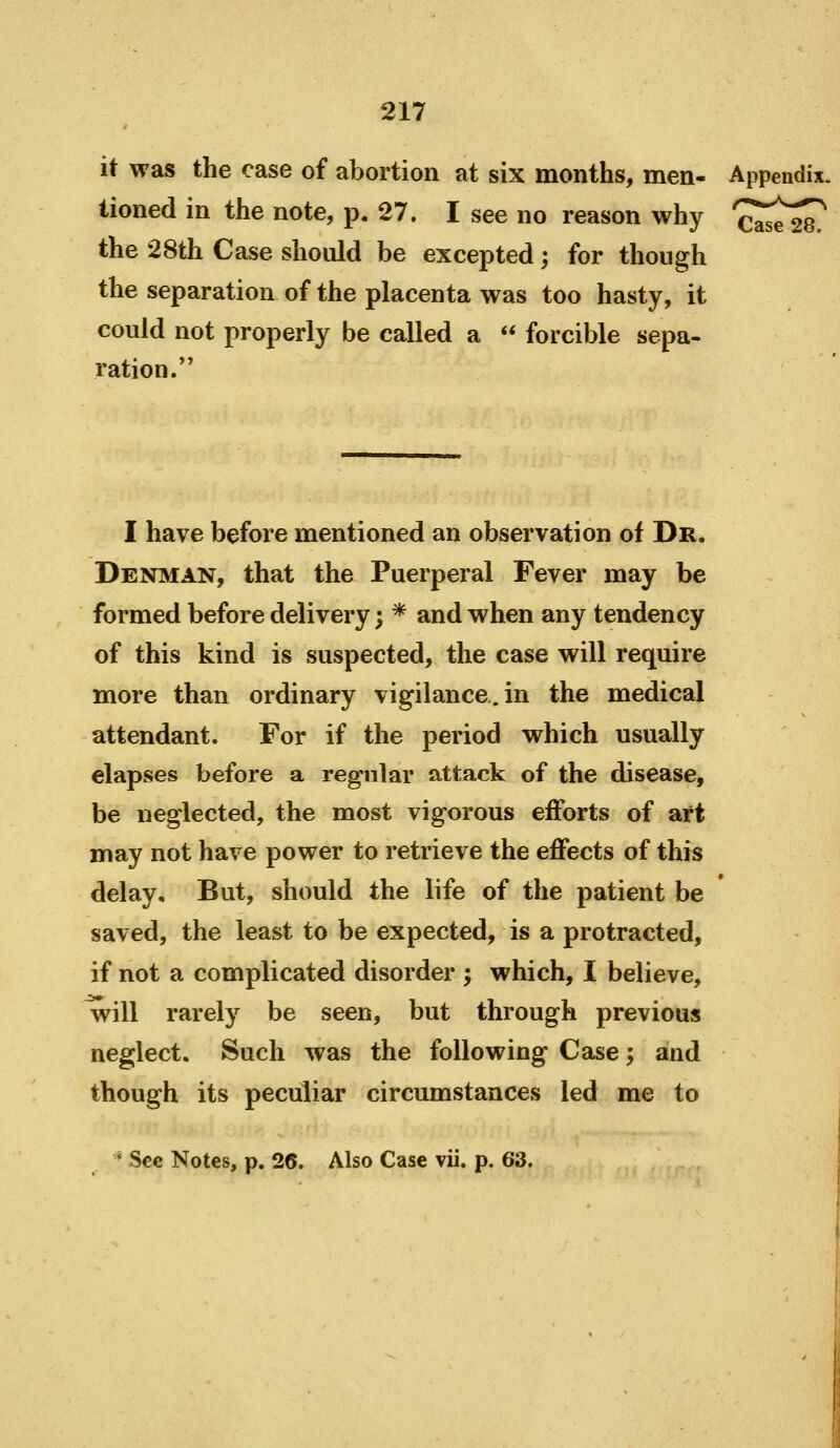 it was the case of abortion at six months, men- Appendix. lioned in the note, p. 27. I see no reason why '^^^^^ the 28th Case should be excepted; for though the separation of the placenta was too hasty, it could not properly be called a <* forcible sepa- ration.*' I have before mentioned an observation of Dr. Denman, that the Puerperal Fever may be formed before delivery; * and when any tendency of this kind is suspected, the case will require more than ordinary vigilance.in the medical attendant. For if the period which usually elapses before a regular attack of the disease, be neglected, the most vigorous efforts of art may not have power to retrieve the eflPects of this delay. But, should the life of the patient be saved, the least to be expected, is a protracted, if not a complicated disorder ; which, I believe, will rarely be seen, but through previous neglect. Such was the following Case; and though its peculiar circumstances led me to * See Notes, p. 26. Also Case vii. p. 63.