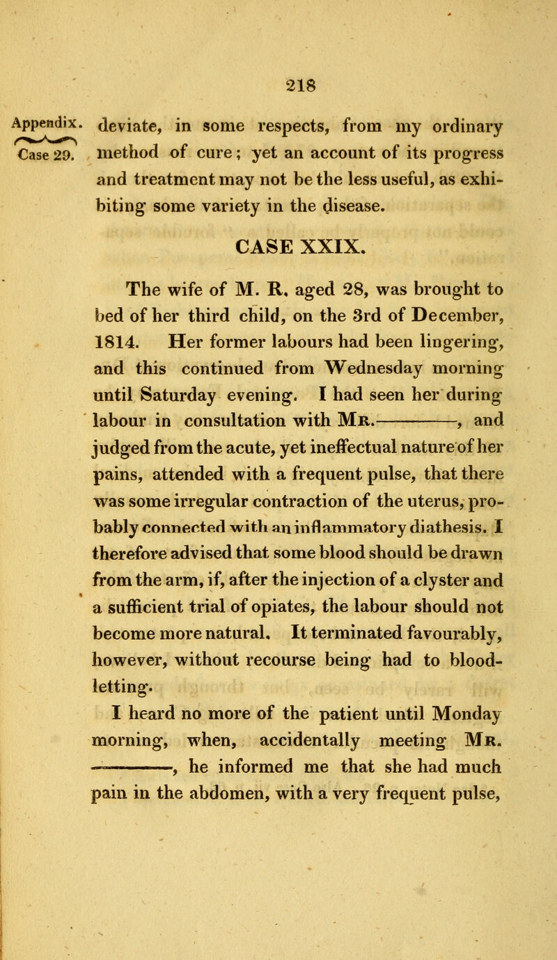 Appendix, deviate, in some respects, from my ordinary Case 29. method of cure; yet an accomit of its progress and treatment may not be the less useful, as exhi- biting some variety in the disease. CASE XXIX. The wife of M. R, aged 28, vras brought to bed of her third child, on the 3rd of December, 1814. Her former labours had been lingering, and this continued from Wednesday morning until Saturday evening. I had seen her during labour in consultation with Mr.— , and judged from the acute, yet ineffectual nature of her pains, attended with a frequent pulse, that there was some irregular contraction of the uterus, pro- bably connected with an inflammatory diathesis. :I therefore advised that some blood should be drawn from the arm, if, after the injection of a clyster and a sufficient trial of opiates, the labour should not become more natural. It terminated favourably, however, without recourse being had to blood- letting. I heard no more of the patient until Monday morning, when, accidentally meeting Mr. , he informed me that she had much pain in the abdomen, with a very frequent pulse.