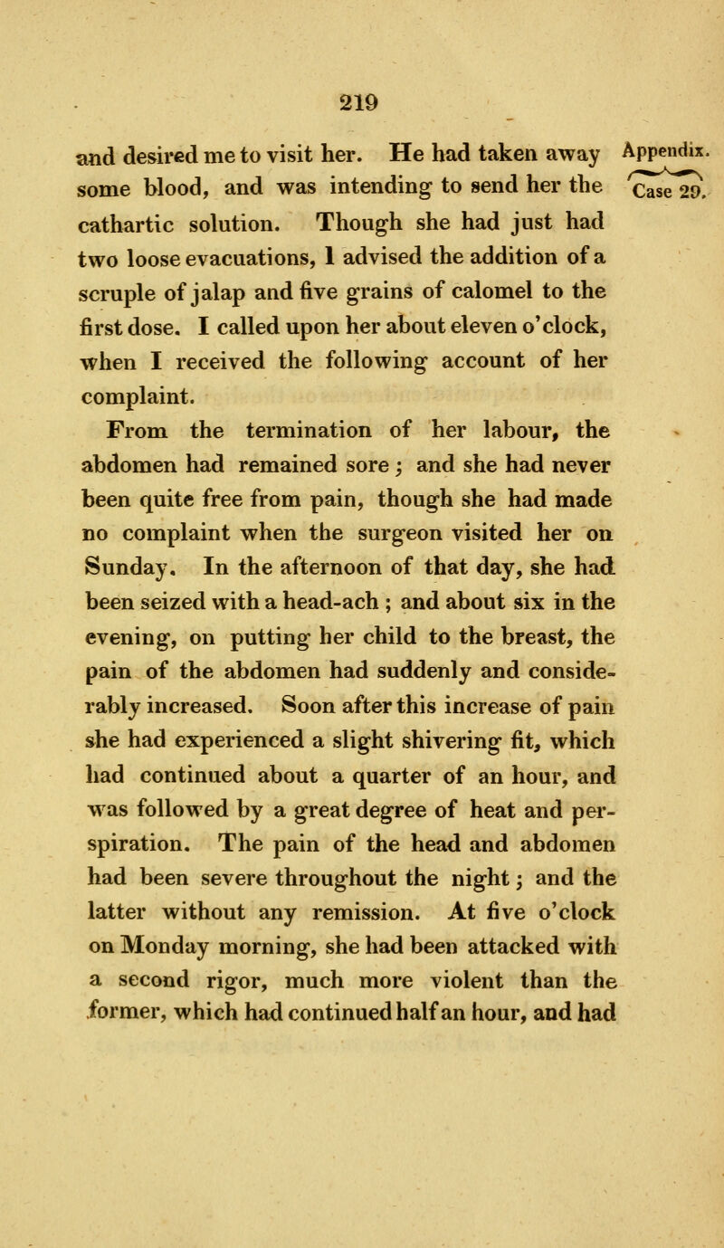 s;nd desired me to visit her. He had taken away Appendix, some blood, and was intending to send her the Case 29. cathartic solution. Though she had just had two loose evacuations, 1 advised the addition of a scruple of jalap and five grains of calomel to the first dose. I called upon her about eleven o'clock, when I received the following account of her complaint. From the termination of her labour, the abdomen had remained sore; and she had never been quite free from pain, though she had made no complaint when the surgeon visited her on Sunday, In the afternoon of that day, she had been seized with a head-ach ; and about six in the evening, on putting her child to the breast, the pain of the abdomen had suddenly and conside- rably increased. Soon after this increase of pain s^he had experienced a slight shivering fit, which had continued about a quarter of an hour, and w^as followed by a great degree of heat and pei*- spiration. The pain of the head and abdomen had been severe throughout the night; and the latter without any remission. At ^ve o'clock on Monday morning, she had been attacked with a second rigor, much more violent than the former, which had continued half an hour, and had