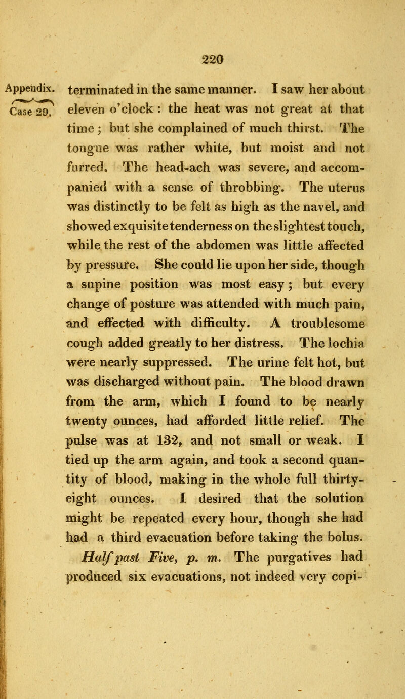 Appendix, terminated in the same manner. I saw her about Case 29, eleven o'clock: the heat was not great at that time ', but she complained of much thirst. The tongue was rather white, but moist and not furred. The head-ach was severe, and accom- panied with a sense of throbbing. The uterus was distinctly to be felt as high as the navel, and showed exquisite tenderness on the slightest touch, while the rest of the abdomen was little affected by pressure. She could lie upon her side, though a supine position was most easy; but every change of posture was attended with much pain, and effected with difficulty. A troublesome cough added greatly to her distress. The lochia were nearly suppressed. The urine felt hot, but was discharged without pain. The blood drawn from the arm, which I found to be nearly twenty ounces, had afforded little relief. The pulse was at 132, and not small or w^eak. I tied up the arm again, and took a second quan- tity of blood, making in the whole full thirty- eight ounces. I desired that the solution might be repeated every hour, though she had had a third evacuation before taking the bolus. Half past Five, p. m. The purgatives had produced six evacuations, not indeed very copi-