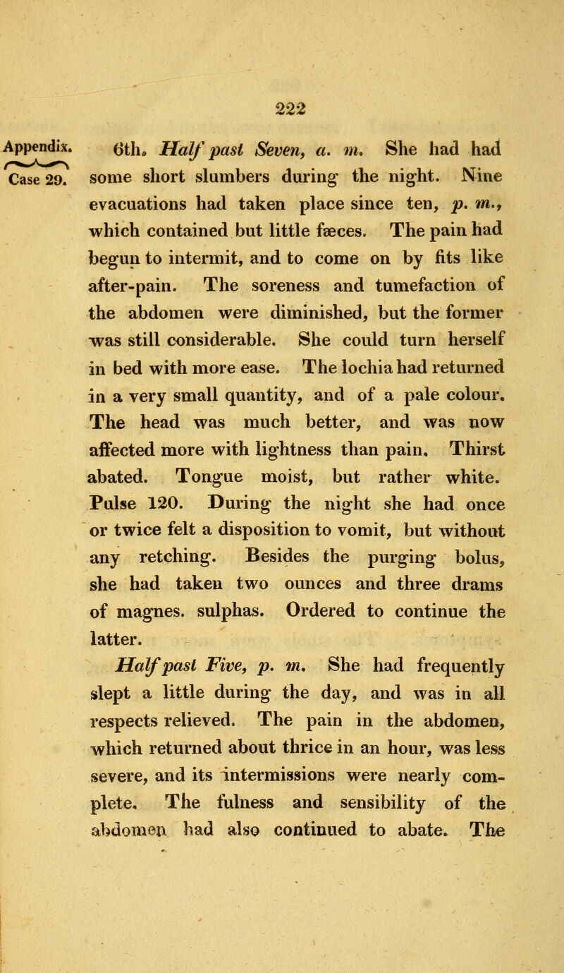 Appendix. ^th. Half past Seven, «. m. She had had Case 29. some short slumbers during* the night. Nine evacuations had taken place since ten, p, m,y which contained but little faeces. The pain had begun to intermit, and to come on by fits like after-pain. The soreness and tumefaction of the abdomen were diminished, but the former was still considerable. She could turn herself in bed with more ease. The lochia had returned in a very small quantity, and of a pale colour. The head was much better, and was now affected more with lightness than pain. Thirst abated. Tongue moist, but rather white. Pulse 120. During the night she had once or twice felt a disposition to vomit, but without any retching. Besides the purging bolus, she had taken two ounces and three drams of magnes. sulphas. Ordered to continue the latter. Half past Five, p, m. She had frequently slept a little during the day, and was in all respects relieved. The pain in the abdomen, which returned about thrice in an hour, was less severe, and its intermissions were nearly com- plete. The fulness and sensibility of the abdomen had also continued to abate. The