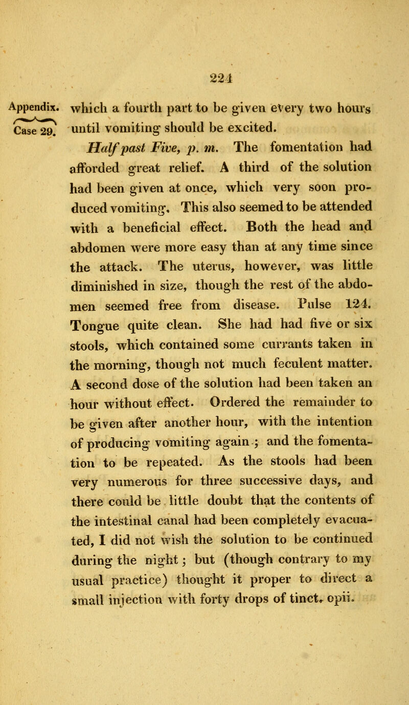 Appendix, which a fourth part to be given every two hours Case 29. Until vomiting should be excited. Half past Five, p, m. The fomentation had afforded great relief. A third of the solution had been given at once, which very soon pro- duced vomiting. This also seemed to be attended with a beneficial effect. Both the head and abdomen were more easy than at any time since the attack. The uterus, however, was little diminished in size, though the rest of the abdo- men seemed free from disease. Pulse 124. Tongue quite clean. She had had five or six stools, which contained some currants taken in the morning, though not much feculent matter. A second dose of the solution had been taken an hour without effect. Ordered the remainder to be 2*iven after another hour, vrith the intention of producing vomiting again ; and the fomenta- tion to be repeated. As the stools had been very numerous for three successive days, and there could be little doubt that the contents of the intestinal canal had been completely evacua- ted, I did not wish the solution to be continued during the night; but (though contrary to my usual practice) thought it proper to direct a small injection with forty drops of tinct* opii.