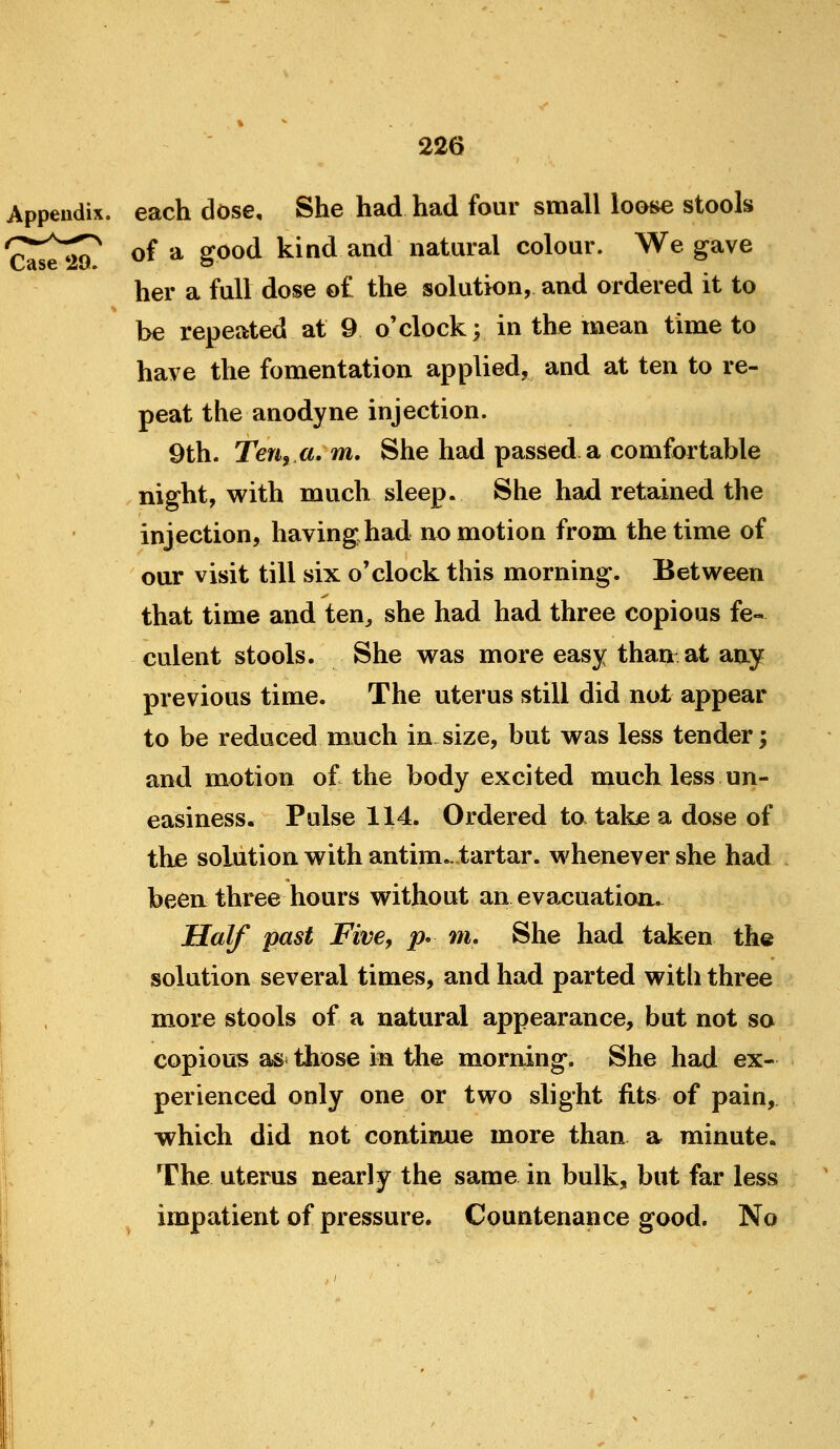 Appendix, each dose. She had had four small looi*e stools '^^^^^ of a good kind and natural colour. We gave her a full dose of the solution, and ordered it to be repeated at 9 o'clock; in the mean time to have the fomentation applied, and at ten to re- peat the anodyne injection. 9th. Ten, a, m. She had passed a comfortable night, with much sleep. She had retained the injection, having had no motion from the time of our visit till six o'clock this morning. Between that time and ten^ she had had three copious fe- culent stools. She was more easy than at any previous time. The uterus still did not appear to be reduced mnch in size, but was less tender; and motion of the body excited much less un- easiness. Pulse 114. Ordered to take a dose of the solution with antim., tartar, whenever she had been three hours without an evacuation. Half past Five, p* m. She had taken the solution several times, and had parted with three more stools of a natural appearance, but not so copious as^ those in the morning. She had ex- perienced only one or two slight fits of pain, which did not continue more than a minute. The uterus nearly the same in bulk, but far less impatient of pressure. Countenance good. No