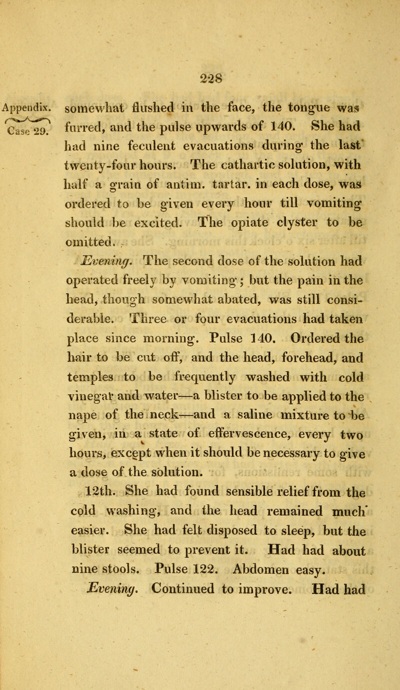 Appendix, somewhat flushed in the face, the tong^ue was Case 29. furred, and the pulse upwards of 140. She had had nine feculent evacuations during the last* twenty-four hours. The cathartic solution, with half a ofrain of antim. tartar, in each dose, was ordered to be given every hour till vomiting should be excited. The opiate clyster to be omitted. Evening, The second dose of the solution had operated freely by vomiting; but the pain in the head, though somewhat abated, was still consi- derable. Three or four evacuations had taken place since morning. Pulse 140. Ordered the hair to be cut off, and the head, forehead, and temples to be frequently washed with cold vinegat and water—a blister to be applied to the nape of the neck—and a saline mixture to be given, in a state of effervescence, every two hours, except when it should be necessary to give a dose of the solution. 12th. She had found sensible relief from the cpld washing, and the head remained much* easier. She had felt disposed to sleep, but the blister seemed to prevent it. Had had about nine stools. Pulse 122. Abdomen easy. Evening* Continued to improve. Had had