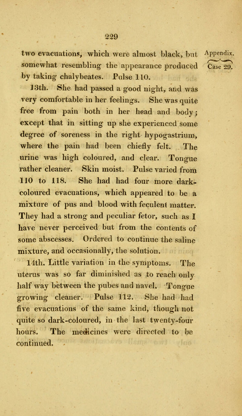 two evacuations, which were ahnost black, but Appendix. somewhat resembling the appearance produced Case 29. by taking- chalybeates. Pulse 110. 13th. She had passed a g-ood night, and was very comfortable in her feelings. She was quite free from pain both in her head and body; except that in sitting up she experienced some degree of soreness in the right hypogastrium, where the pain had been chiefly felt. The urine was high coloured, and clear. Tongue rather cleaner. Skin moist. Pulse varied from 110 to 118. She had had four more dark- coloured evacuations, which appeared to be a mixture of pus and blood with feculent matter. They had a strong' and peculiar fetor, such as I have never perceived but from the contents of some abscesses. Ordered to continue the saline mixture, and occasionally, the solution. 14th. Little variation in the symptoms. The uterus was so far diminished as to reach only half way between the pubes and navel. Tongue growing cleaner. Pulse 112. She had had five evacuations of the same kind, though not quite so dark-coloured, in the last twenty-four hours. The medicines were directed to be continued.