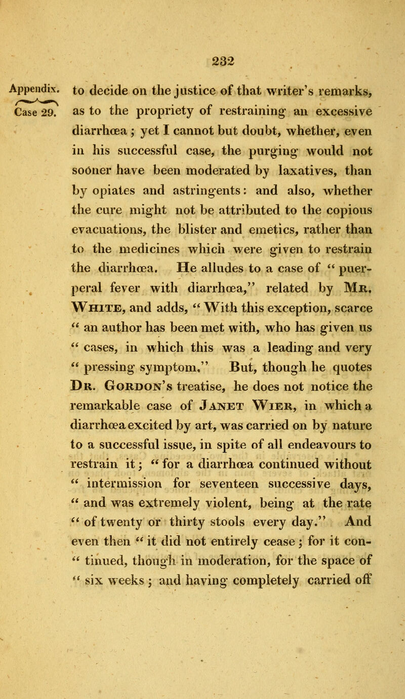 Appendix, to decide on the justice of that writer's remarks, Case 29. as to the propriety of restraining an excessive diarrhoea ; yet I cannot but doubt, whether, even in his successful case, the purging would not sooner have been moderated by laxatives, than by opiates and astringents: and also, whether the cure might not be attributed to the copious evacuations, the blister and emetics, rather than to the medicines which were given to restrain the diarrhoea. He alludes to a case of ** puer- peral fever with diarrhoea, related by Mr, White, and adds, ^* With this exception, scarce  an author has been met with, who has given us  cases, in which this was a leading and very  pressing symptom, But, though he quotes Dr. Gordon's treatise, he does not notice the remarkable case of Janet Wier, in which a- diarrhoea excited by art, was carried on by nature to a successful issue, in spite of all endeavours to restrain it;  for a diarrhoea continued without  intermission for seventeen successive days,  and was extremely violent, being at the rate  of twenty or thirty stools every day. And even then *^ it did not entirely cease; for it con-  tinned, though in moderation, for the space of *' six weeks 3 and having completely carried off