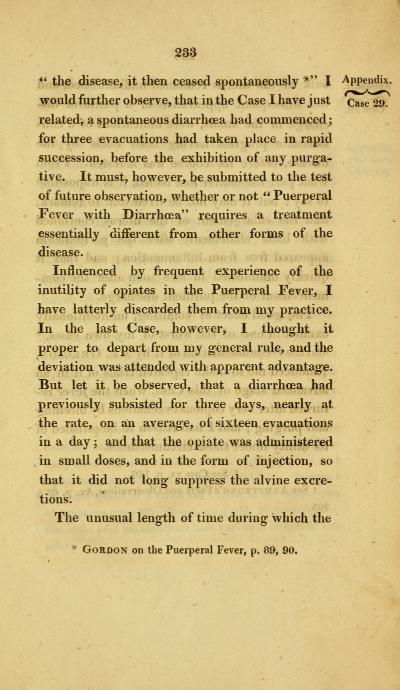 ** the disease, it then ceased spontaneously * I Appendix, would further observe, that in the Case I have just Case 29. related, a spontaneous diarrhoea had commenced; for three evacuations had taken place in rapid succession, before the exhibition of any purga- tive. It must, however, be submitted to the test of future observation, whether or not  Puerperal Fever with Diarrhoea requires a treatment essentially different from other forms of the disease. Influenced by frequent experience of the inutility of opiates in the Puerperal Fever, I have latterly discarded them from my practice. In the last Case, however, I thought it proper to depart from my general rule, and the deviation was attended with apparent advantage. But let it be observed, that a diarrhoea had previously subsisted for three days, nearly at the rate, on a;n average, of sixteen evacuations in a day; and that the opiate was administered in small doses, and in the form of injection, so that it did not long suppress the alvine excre- tions. The unusual length of time during which the * Gordon on the Puerperal Fever, p. 89, 90.