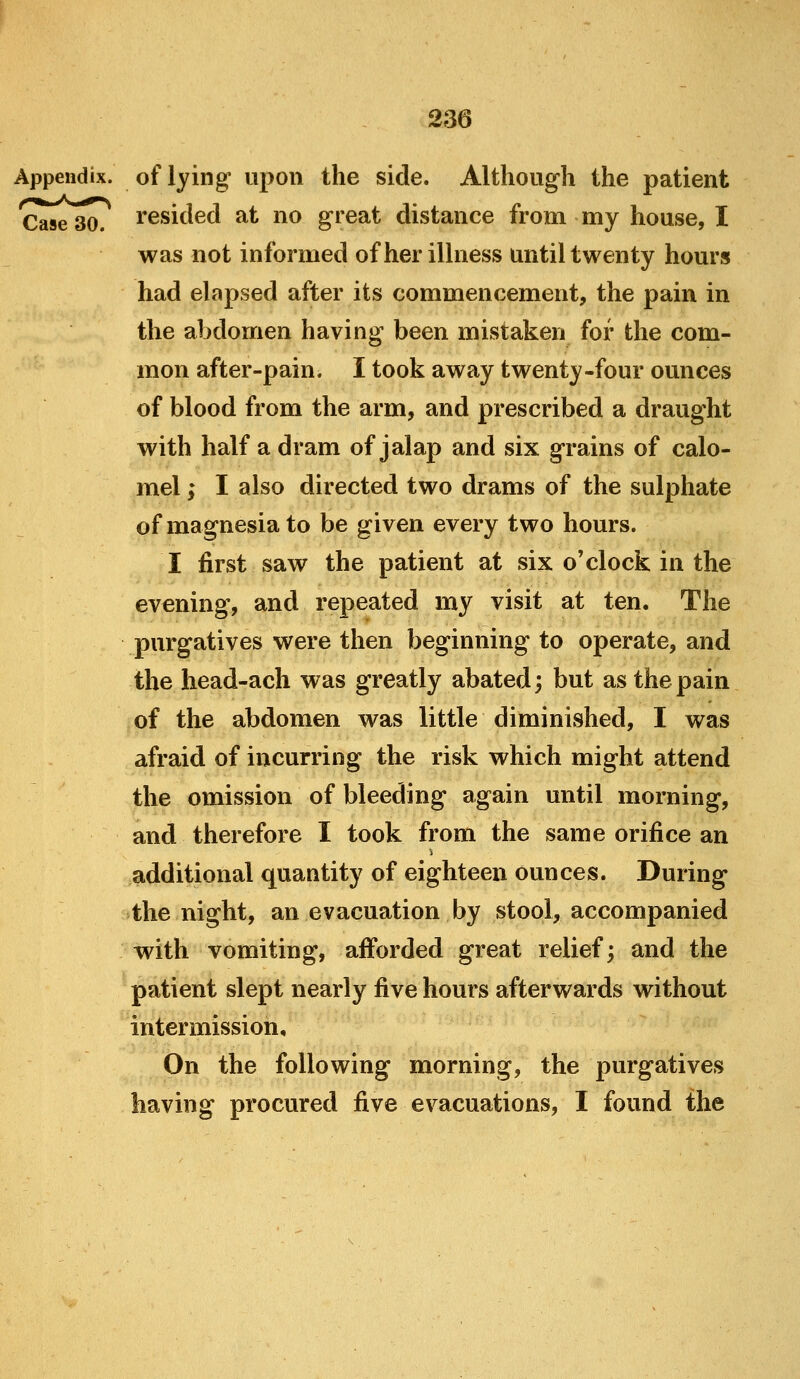 Appendix, of lying upoii the side. Although the patient Case 30. I'esicled at no great distance from my house, I was not informed of her illness until twenty hours had elapsed after its commencement, the pain in the abdomen having been mistaken for the com- mon after-pain. I took away twenty-four ounces of blood from the arm, and prescribed a draught with half a dram of jalap and six grains of calo- mel ; I also directed two drams of the sulphate of magnesia to be given every two hours. I first saw the patient at six o'clock in the evening, and repeated my visit at ten. The purgatives were then beginning to operate, and the head-ach was greatly abated; but as the pain of the abdomen was little diminished, I was afraid of incurring the risk which might attend the omission of bleeding again until morning, and therefore I took from the same orifice an additional quantity of eighteen ounces. During the night, an evacuation by stool, accompanied with vomiting, afforded great relief; and the patient slept nearly five hours afterwards without intermission. On the following morning, the purgatives having procured five evacuations, I found the