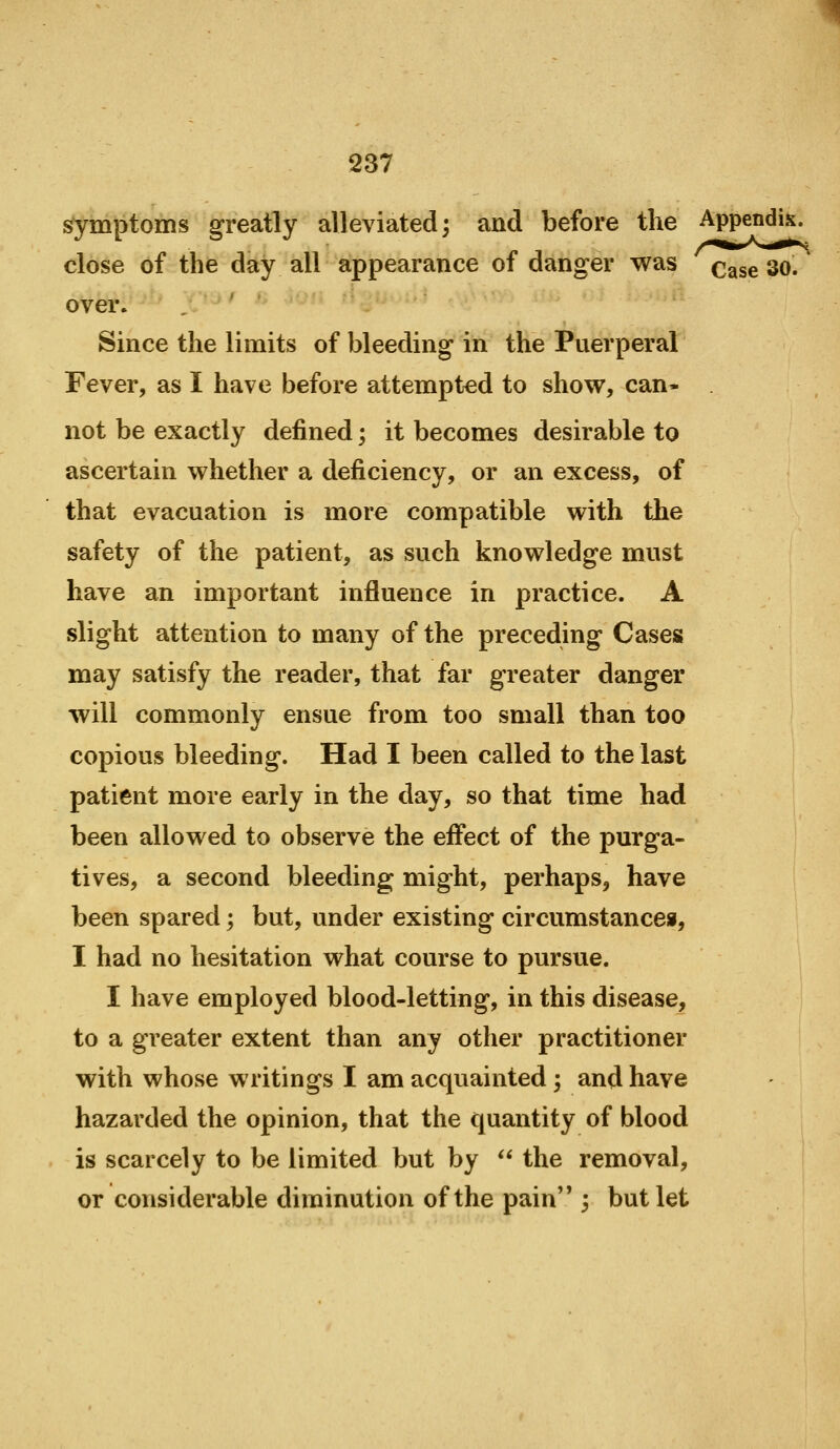 symptoms greatly alleviated; and before the Appendix, close of the day all appearance of danger was q^^^ 30. over. Since the limits of bleeding in the Puerperal Fever, as I have before attempted to shove, can- not be exactly defined; it becomes desirable to ascertain whether a deficiency, or an excess, of that evacuation is more compatible with the safety of the patient, as such knowledge must have an important influence in practice. A slight attention to many of the preceding Cases may satisfy the reader, that far greater danger will commonly ensue from too small than too copious bleeding. Had I been called to the last patient more early in the day, so that time had been allowed to observe the effect of the purga- tives, a second bleeding might, perhaps, have been spared; but, under existing circumstancei, I had no hesitation what course to pursue. I have employed blood-letting, in this disease, to a greater extent than any other practitioner with whose writings I am acquainted ; and have hazarded the opinion, that the quantity of blood is scarcely to be limited but by  the removal, or considerable diminution of the pain 3 but let