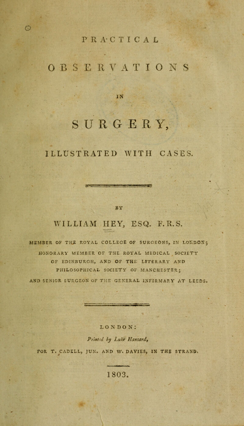 P RA-CTICAL OBSERVATIONS IN SURGER Y, ILLUSTRATED WITH CASES, BY WILLIAM HEY, ESQ. F. R. S. MEMBER OF THE ROYAL COLLEGE OF SURGEONS^ IN LOKDON5 HONORARY MEMBER OF THE ROYAL MEDICAL SOCIETY OF EDINBURGH, AND OF THE LITERARY AND PHILOSOPHICAL SOCIETY OF MANCHESTER; AND SENIOR SURGEON OF THE GENERAL INFIRMARY AT LEEDS. LONDON: Printed by Luke Hansard, FOR T. CADELL, JUN. AND W. DAVIES, IN THE STRAN] 1803.