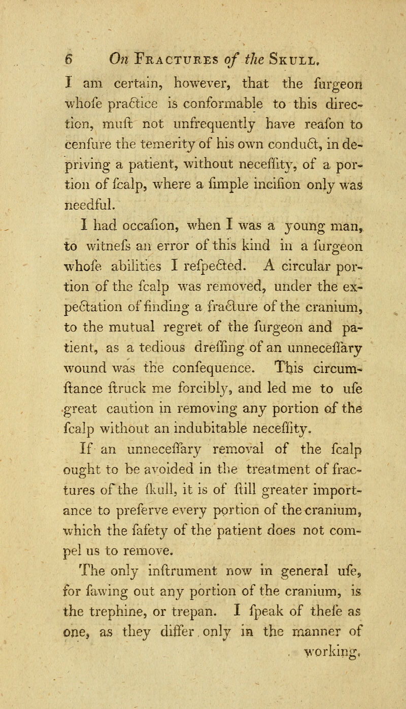 I am certain, however, that the furgeon whofe practice is conformable to this direc- tion, muft not unfrequently have reafon to cenfure the temerity of his own condu6t, in de- priving a patient, without neceffity, of a por- tion of fcalp, where a Ample incifioii only was needful. I had occafion, when I was a young man, to witnefs an error of this kind in a furgeon whofe abilities I refpefted. A circular por- tion of the fcalp was removed, under the ex- pectation of finding a fra6lure of the cranium, to the mutual regret of the furgeon and pa- tient, as a tedious dreffing. of an unneceffary wound was the confequence. This circum- ftance ftruck me forcibly, and led me to ufe great caution in removing any portion of the fcalp without an indubitable neceffity. If an unneceffary removal of the fcalp ought to be avoided in the treatment of frac- tures of the flail, it is of ftill greater import- ance to preferve every portion of the cranium, which the fafety of the patient does not com- pel us to remove. The only inftrument now in general ufe5 for fawing out any portion of the cranium, is the trephine, or trepan. I fpeak of thefe as one* as they differ.only in the manner of . working,