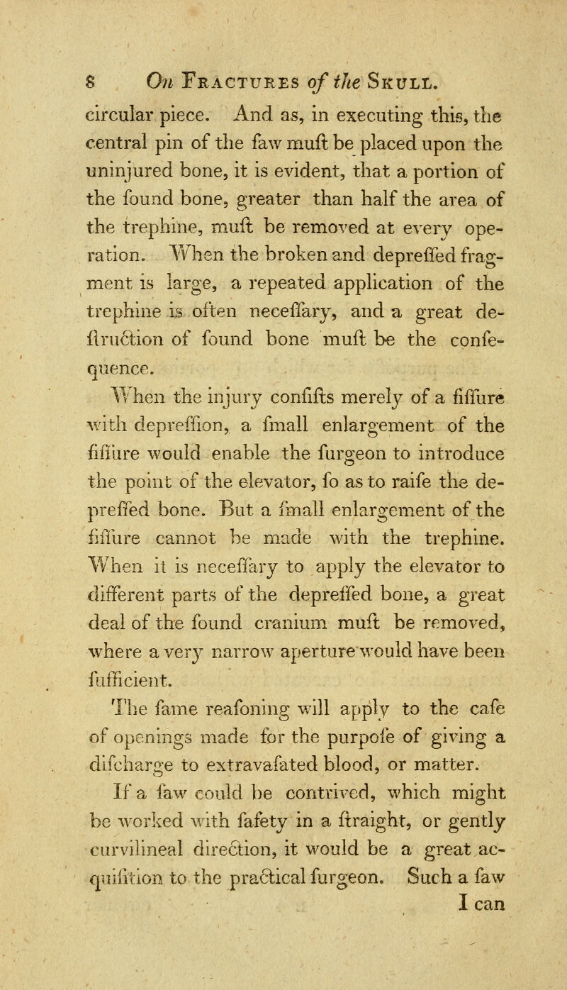 circular piece. And as, in executing this, the central pin of the faw muft be placed upon the uninjured bone, it is evident, that a portion of the found bone, greater than half the area of the trephine, muft be removed at every ope- ration. When the broken and depreffed frag- ment is large, a repeated application of the trephine is often neceffary, and a great de- finition of found bone muft be the confe- quence. W hen the injury confifts merely of a fiffure with depreffion, a fmall enlargement of the fiffure would enable the furgeon to introduce the point of the elevator, fo as to raife the de- preffed bone. But a fmall enlargement of the fiffure cannot be made with the trephine. When it is neceffary to apply the elevator to different parts of the depreffed bone, a great deal of the found cranium muft be removed, where a very narrow aperture would have been fufficient. The fame reafoning will apply to the cafe of openings made for the purpofe of giving a difcharge to extravafated blood, or matter. If a faw could be contrived, which might be worked with fafety in a ftraight, or gently curvilineal direction, it would be a great ac- quifi'tion to the practical furgeon. Such a faw I can