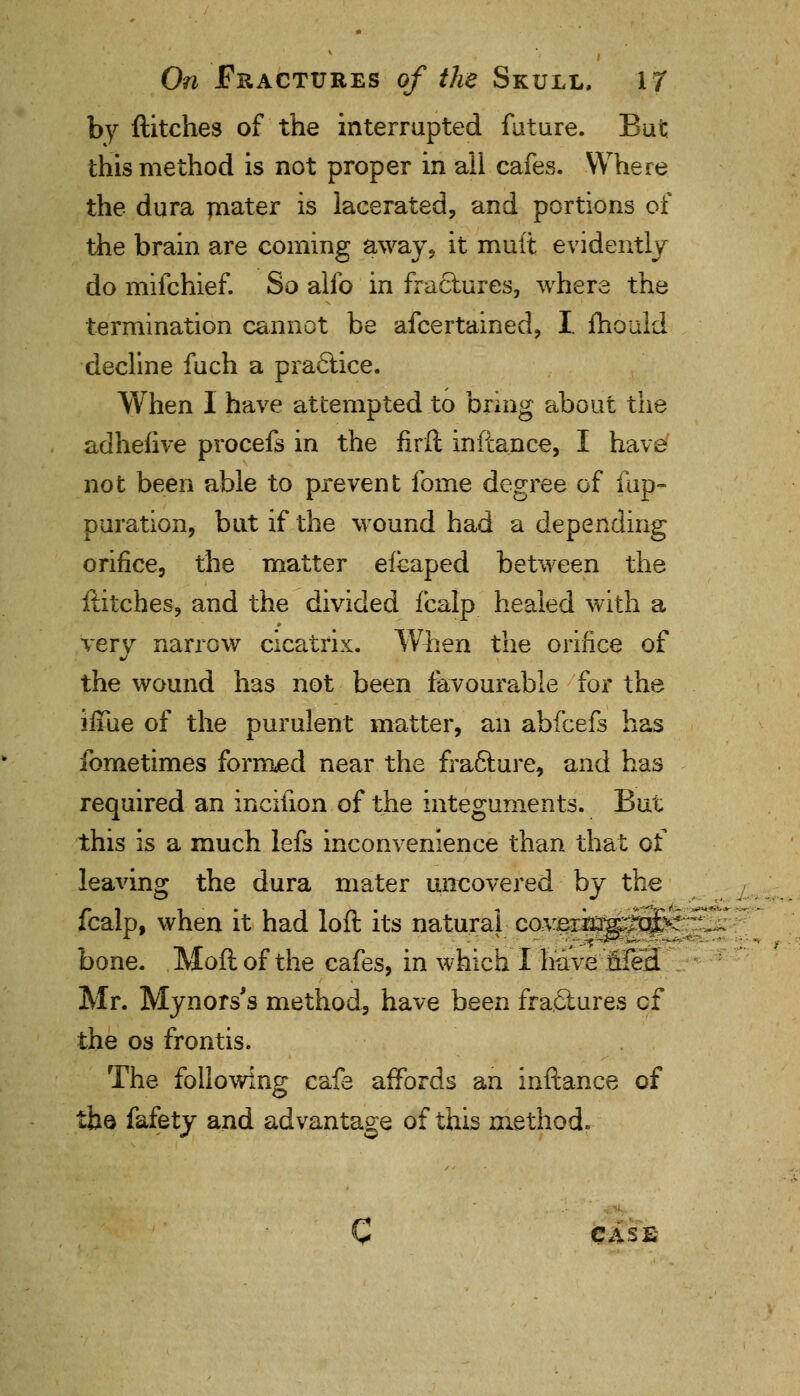 by ftitches of the interrupted future. But this method is not proper in ail cafes. Where the dura mater is lacerated, and portions of the brain are coming away, it mult evidently do mifchief. So alio in fractures, where the termination cannot be afcertained, I. fhould decline fuch a practice. When I have attempted to bring about the adhefive procefs in the firft inftance, I have not been able to prevent fome degree of fup- puration, but if the wound had a depending orifice, the matter efcaped between the ftitches, and the divided fcalp healed with a very narrow cicatrix. When the orifice of the wound has not been favourable for the ifiue of the purulent matter, an abfcefs has fometimes formed near the fra&ure, and has required an incifion of the integuments. But this is a much lefs inconvenience than that of leaving the dura mater uncovered by the fcalp, when it had loft its natural covexki'g^^f 5-- bone. Moftof the cafes, in which I have Med Mr. Mynors's method, have been fractures of the os frontis. The following cafe affords an inftance of the fafety and advantage of this method.- C CASE