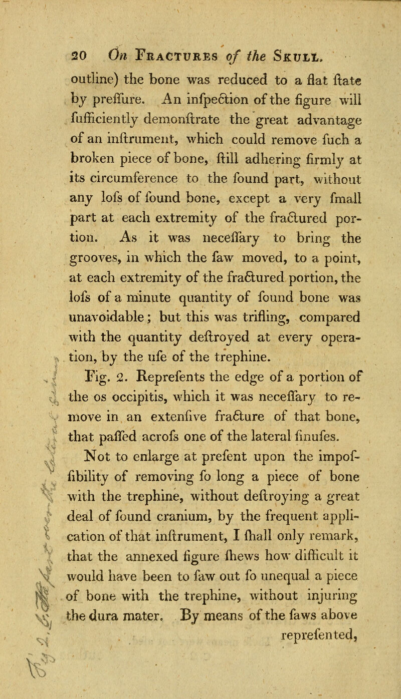 outline) the bone was reduced to a flat ftate by preffure. An infpe&ion of the figure will fufficiently demonftrate the great advantage of an inftrument, which could remove fuch a broken piece of bone, ftill adhering firmly at its circumference to the found part, without any lofs of found bone, except a very fmall part at each extremity of the fra&ured por- tion. As it was neceflary to bring the grooves, in which the faw moved, to a point, at each extremity of the fraflured portion, the lofs of a minute quantity of found bone was unavoidable; but this was trifling, compared with the quantity deftroyed at every opera- tion, by the ufe of the trephine. Fig. 2. Reprefents the edge of a portion of the os occipitis, which it was neceflary to re^ move in an extenfive frafture of that bone, that pafled acrofs one of the lateral finufes. Not to enlarge at prefent upon the impof- Ability of removing fo long a piece of bone with the trephine, without deilroying a great deal of found cranium, by the frequent appli- 1 cation of that inftrument, I {hall only remark, that the annexed figure ihews how difficult it would have been to faw out fo unequal a piece f| of bone with the trephine, without injuring the dura mater. By means of the faws above reprefented. V? V o