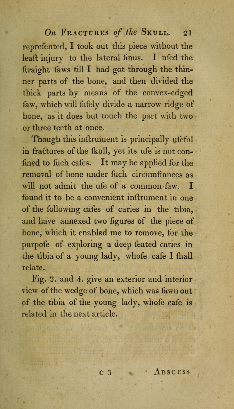 reprefented, I took out this piece without the leaft injury to the lateral firms. I ufed the ftraight laws till I had got through the thin- ner parts of the bone, and then divided the thick parts by means of the convex-edged law, which will fafely divide a narrow ridge of bone, as it does but touch the part with two - or three teeth at once. Though this inftrument is principally ufeful in fractures of the fkull, yet its ufe is not con- fined to fuch cafes. It may be applied for the removal of bone under fuch circumftances as will not admit the ufe of a common faw. I found it to be a convenient inftrument in one of the following cafes of caries in the tibia, and have annexed two figures of the piece of bone, which it enabled me to remove, for the purpofe of exploring a deep feated caries in the tibia of a young lady, whofe cafe I mail relate. Fig. 3. and 4. give an exterior and interior view of the wedge of bone, which was fawn out of the tibia of the young lady, whofe cafe is related in the next article. c 3 4 Abscess