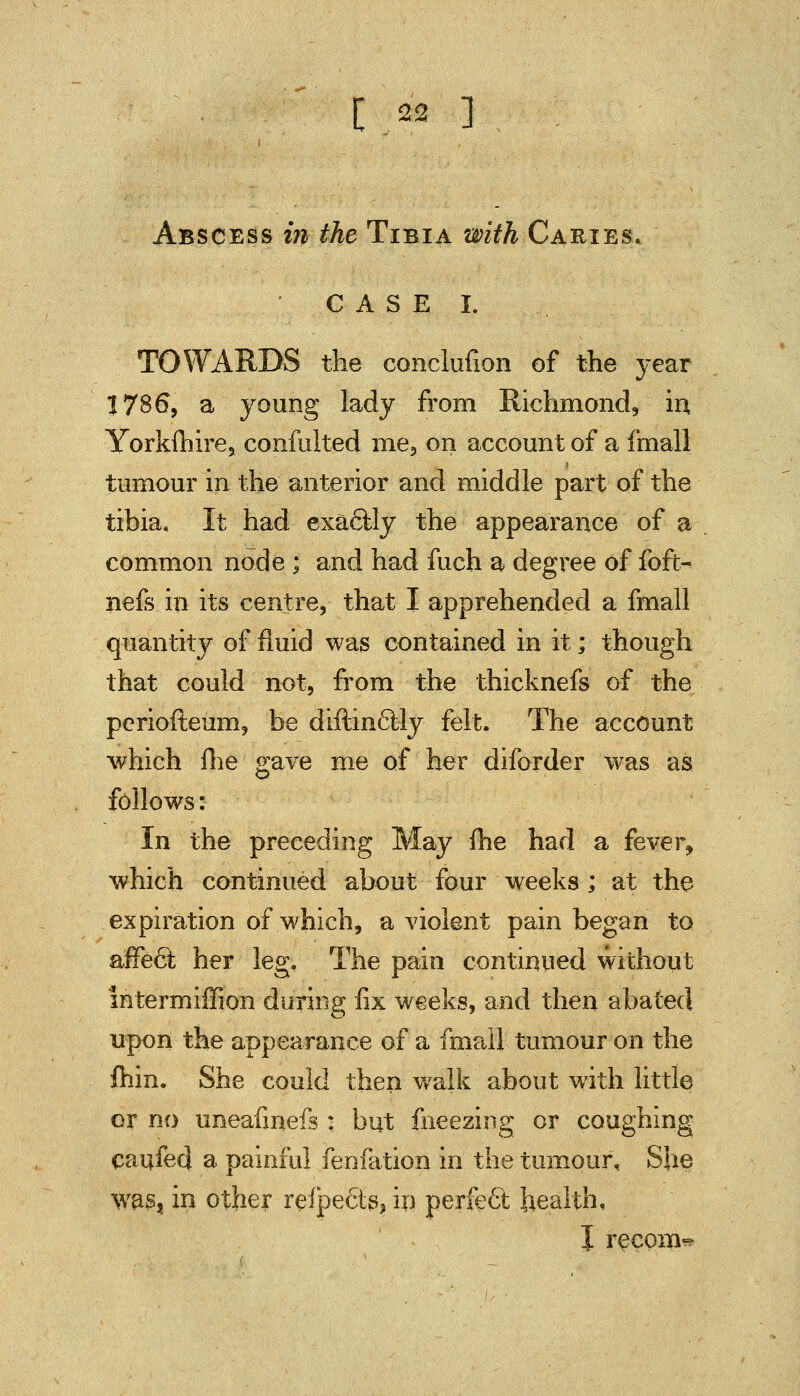 Abscess in the Tibia with Caries, CASE I. TOWARDS the conclufion of the year 1786, a young lady from Richmond, in Yorkfliire, confulted me, on account of a fmall tumour in the anterior and middle part of the tibia. It had exactly the appearance of a common node ; and had fuch a degree of foft- nefs in its centre, that I apprehended a fmall quantity of fluid was contained in it; though that could not, from the thicknefs of the pcriofteum, be diftinclly felt. The account which flie gave me of her diforder was as follows: In the preceding May me had a fever, which continued about four weeks; at the expiration of which, a violent pain began to affect her leg. The pain continued without intermiffion during fix weeks, and then abated upon the appearance of a fmall tumour on the fhin. She could then walk about with little or no uneafmefs : but fneezing or coughing caufed a painful fenfation in the tumour, She was, in other reipects, in perfect health, J recom*-