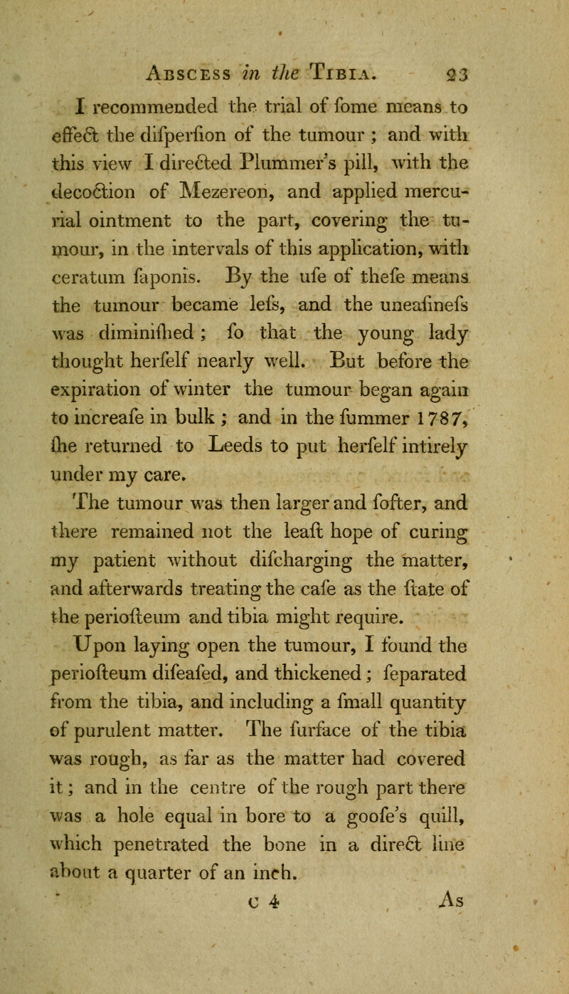 I recommended the trial of fome means to effefit the difperfion of the tumour ; and with this view I dire&ed Plummets pill, with the decoftion of Mezereon, and applied mercu- rial ointment to the part, covering the tu- mour, in the intervals of this application, with ceratum faponis. By the ufe of thefe means the tumour became lefs, and the unealinefs was diminiihed; fo that the young lady thought herfelf nearly well. But before the expiration of winter the tumour began again to increafe in bulk ; and in the fummer 1787, fhe returned to Leeds to put herfelf intirely under my care. The tumour was then larger and fofter, and there remained not the leaft hope of curing my patient without difcharging the matter, and afterwards treating the cafe as the ft ate of the periofteum and tibia might require. Upon laying open the tumour, I found the periofteum difeafed, and thickened; feparated from the tibia, and including a fmall quantity of purulent matter. The furface of the tibia was rough, as far as the matter had covered it; and in the centre of the rough part there was a hole equal in bore to a goofe's quill, which penetrated the bone in a direfit line about a quarter of an inch. c 4 As