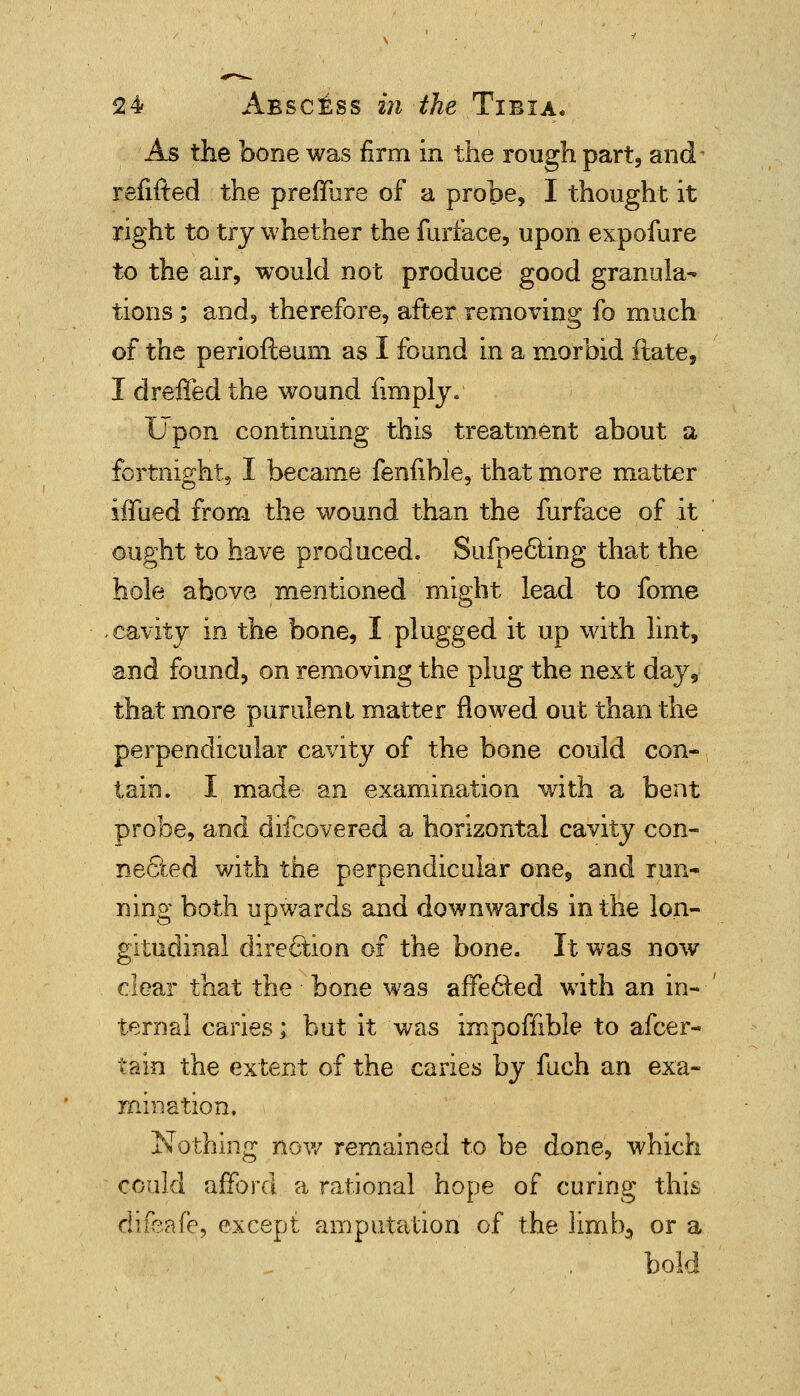 As the bone was firm in the rough part, and refifted the preffure of a probe, I thought it right to try whether the furface, upon expofure to the air, would not produce good granula- tions ; and, therefore, after removing fo much of the periofteum as I found in a morbid ftate, I dreffed the wound fimply. Upon continuing this treatment about a fortnight, I became fenfible, that more matter iffued from the wound than the furface of it ought to have produced. Sufpe&ing that the hole above mentioned might lead to fome cavity in the bone, I plugged it up with lint, and found, on removing the plug the next day9 that more purulenl matter flowed out than the perpendicular cavity of the bone could con- tain. I made an examination with a bent probe, and difcovered a horizontal cavity con- nected with the perpendicular one, and run- ning both upwards and downwards in the lon- gitudinal direction of the bone. It was now clear that the bone was affefited with an in- ternal caries; but it was impoffible to afcer- tain the extent of the caries by fuch an exa- mination. Nothing now remained to be done, which could afford a rational hope of curing this difeafe, except amputation of the limb5 or a , . bold