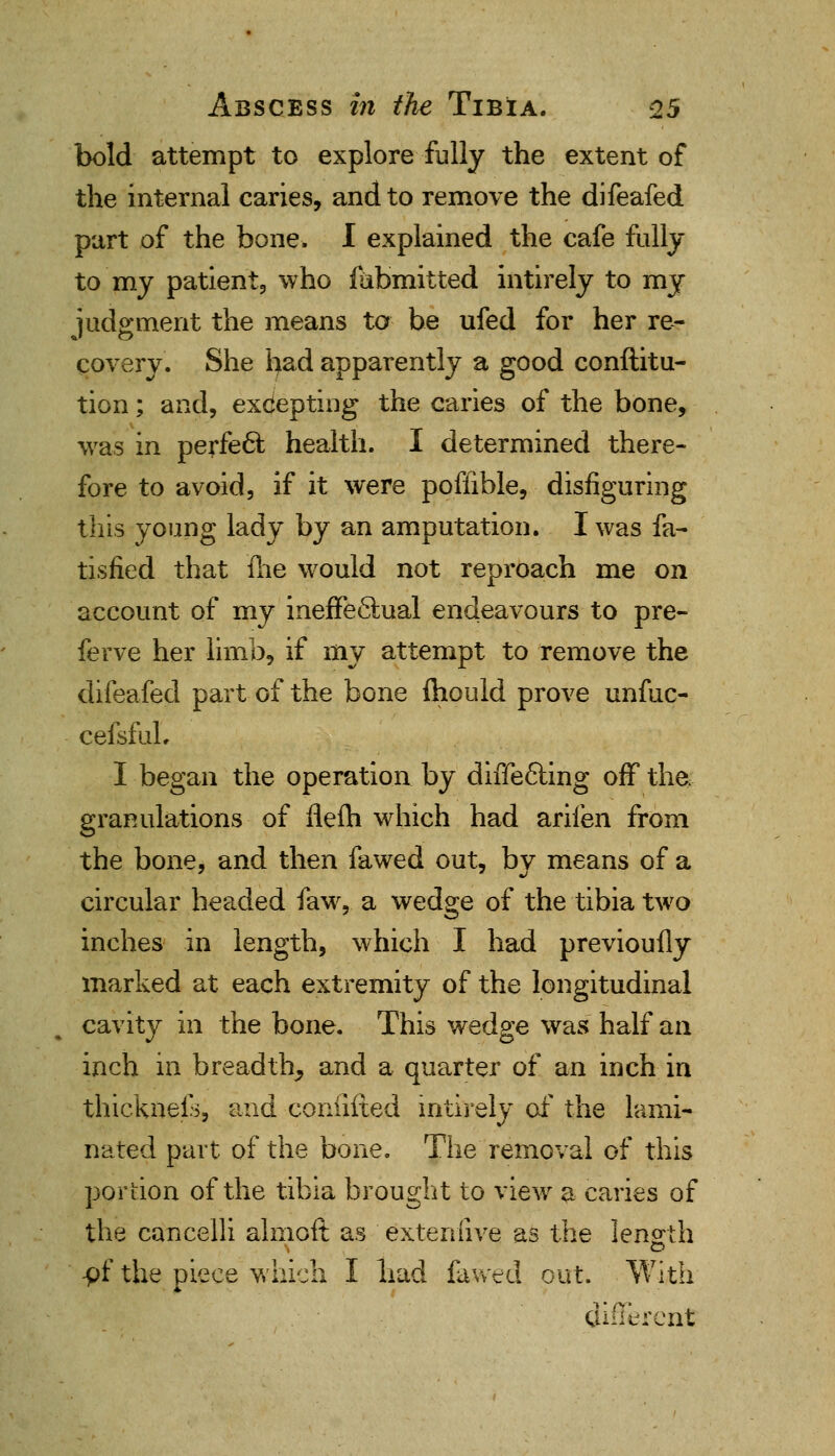 bold attempt to explore fully the extent of the internal caries, and to remove the difeafed part of the bone. I explained the cafe fully to my patient, who fiibmitted intirely to my judgment the means to be ufed for her re- covery. She had apparently a good conftitu- tion; and, excepting the caries of the bone, was in perfect health. I determined there- fore to avoid, if it were pofiible, disfiguring this young lady by an amputation. I was fa- tisfied that me would not reproach me on account of my ineffectual endeavours to pre- ferve her limb, if my attempt to remove the difeafed part of the bone ihould prove unfuc- cefsfuL I began the operation by differing off the, granulations of flefti which had arifen from the bone, and then fa wed out, by means of a circular headed faw, a wedge of the tibia two inches in length, which I had previoufly marked at each extremity of the longitudinal cavity in the bone. This wedge was half an inch in breadth, and a quarter of an inch in thickneis, and coniifted intirely of the lami- nated part of the bone. The removal of this portion of the tibia brought to view a caries of the cancelli almoft as exteniive as the length -pf the piece which I had fa wed out. With 4. different