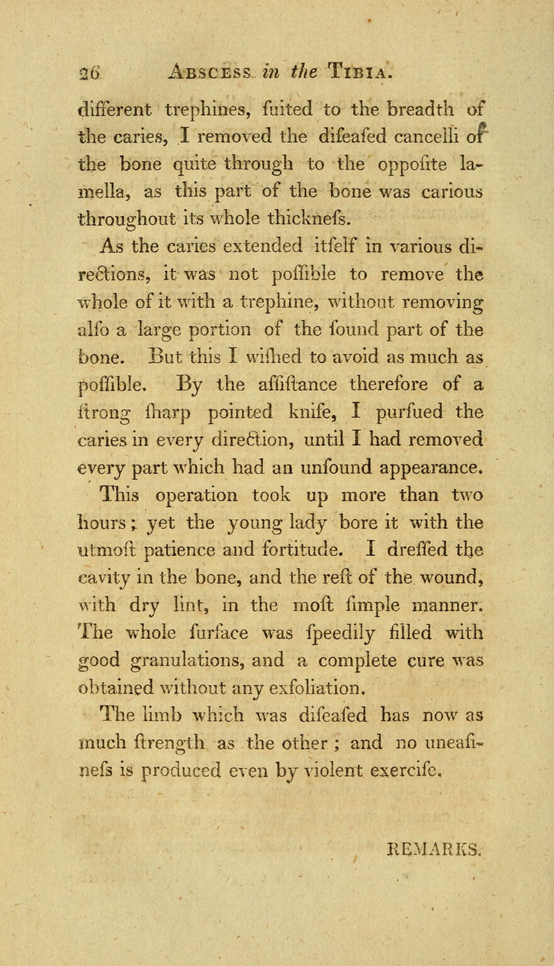 different trephines, fuited to the breadth of the caries, I removed the difeafed cancelli or the bone quite through to the oppofite la- mella, as this part of the bone was carious throughout its whole thicknefs. As the caries extended itfelf in various di- rections, it was not poffible to remove the whole of it with a trephine, without removing alfo a large portion of the found part of the bone. But this I wifhed to avoid as much as poffible. By the affiftance therefore of a itrong {harp pointed knife, I purfued the caries in every direction, until I had removed every part which had an unfound appearance. This operation took up more than two hours ; yet the young lady bore it with the utmoft patience and fortitude. I dreffed the cavity in the bone, and the reft of the wound, with dry lint, in the moil fimple manner. The whole furface was fpeedily filled with good granulations, and a complete cure was obtained without any exfoliation. The limb which was difeafed has nowT as much ftrength as the other ; and no uneafi- nefs is produced even by violent exercife* REMARKS.