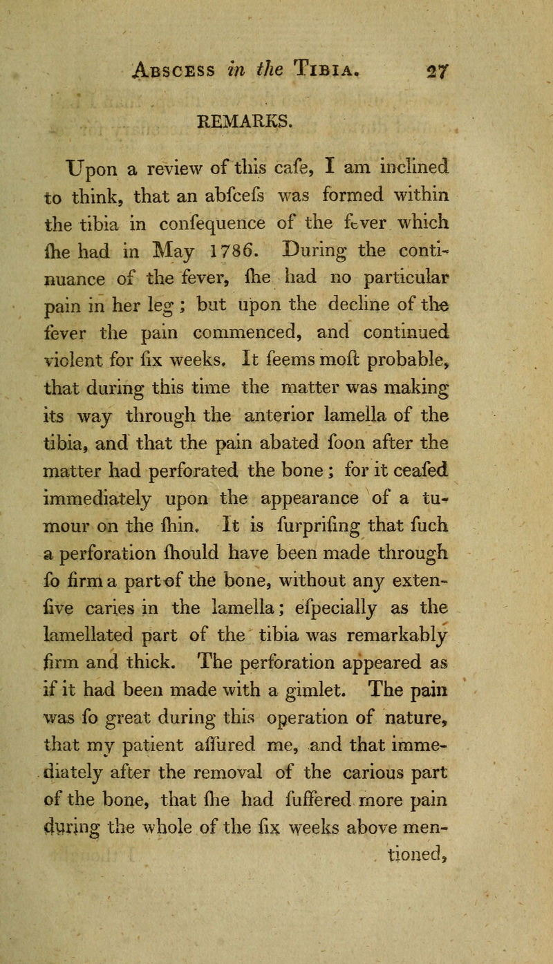 REMARKS. Upon a review of this cafe, I am inclined to think, that an abfcefs was formed within the tibia in confequence of the fever which me had in May 1786. During the conti- nuance of the fever, fhe had no particular pain in her leg ; but upon the decline of the fever the pain commenced, and continued violent for fix weeks. It feems moil probable, that during this time the matter was making its way through the anterior lamella of the tibia, and that the pain abated foon after the matter had perforated the bone; for it ceafed immediately upon the appearance of a tu^ mour on the fhin. It is furprifing that fuch a perforation mould have been made through fo firm a part of the bone, without any exten- five caries in the lamella; efpecially as the lamellated part of the tibia was remarkably firm and thick. The perforation appeared as if it had been made with a gimlet. The pain was fo great during this operation of nature, that my patient affured me, and that imme- diately after the removal of the carious part of the bone, that fhe had fuffered more pain during the whole of the fix weeks above men- tioned,