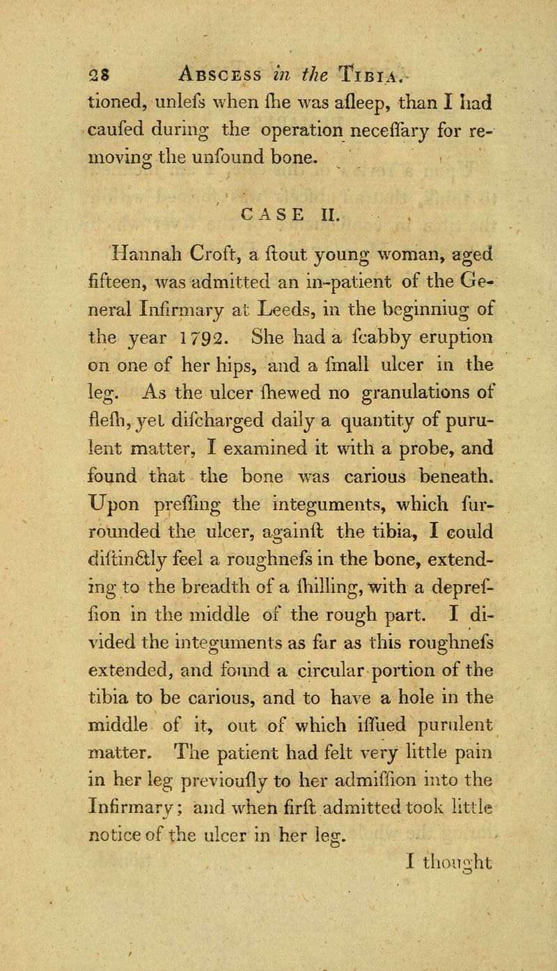 tioned, unlefs when fhe was afleep, than I had caufed during the operation neceflary for re- moving the unfound bone. CASE II. Hannah Croft, a ftout young woman, aged fifteen, was admitted an in-patient of the Ge- neral Infirmary at Leeds, in the beginniug of the year 1792. She had a fcabby eruption on one of her hips, and a fmall ulcer in the leg. As the ulcer fhewed no granulations of flefh,yel difcharged daily a quantity of puru- lent matter, I examined it with a probe, and found that the bone was carious beneath. Upon preffing the integuments, which fur- rounded the ulcer, againft the tibia, I could diftin&ly feel a roughnefs in the bone, extend- ing to the breadth of a milling, with a depref- iion in the middle of the rough part. I di- vided the integuments as far as this roughnefs extended, and found a circular portion of the tibia to be carious, and to have a hole in the middle of it, out of which iffued purulent matter. The patient had felt very little pain in her leg previously to her admiffion into the Infirmary; and when firft admitted took little notice of the ulcer in her leg. I thought