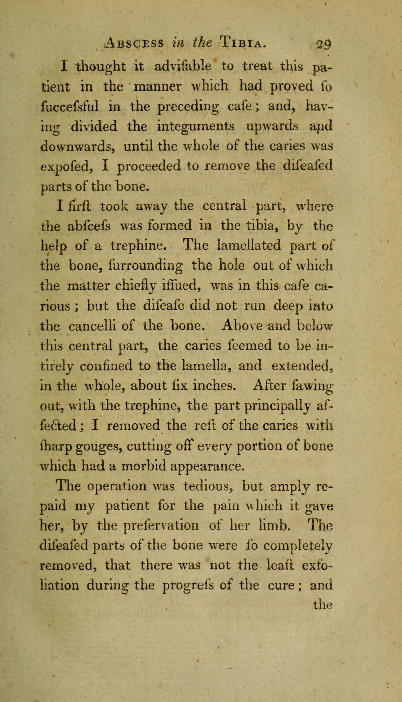 I thought it advifable to treat this pa- tient in the manner which had proved fo fuccefsful in the preceding cafe; and, hav- ing divided the integuments upwards apd downwards, until the whole of the caries was expofed, I proceeded to remove the difeafed parts of the bone. I flrft took away the central part, where the abfcefs was formed in the tibia, by the help of a trephine. The lamellated part of the bone, furrounding the hole out of which the matter chiefly iffued, was in this cafe ca- rious ; but the difeafe did not run deep into the cancelli of the bone. Above and below this central part, the caries feemed to be in- tirely confined to the lamella, and extended, in the whole, about fix inches. After fawing out, with the trephine, the part, principally af- fected; I removed the reft of the caries with lharp gouges, cutting off every portion of bone which had a morbid appearance. The operation was tedious, but amply re- paid my patient for the pain which it gave her, by the prefervation of her limb. The difeafed parts of the bone were fo completely removed, that there was not the leaft exfo- liation during the progrefs of the cure; and the
