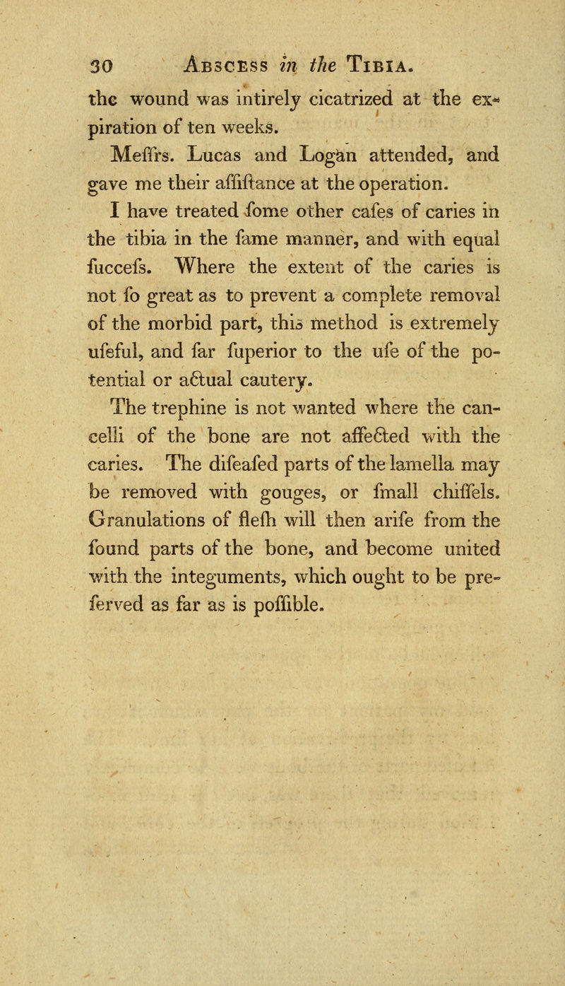 the wound was intirely cicatrized at the ex* piration of ten weeks. Meffrs. Lucas and Logan attended, and gave me their affiftance at the operation. I have treated ibme other cafes of caries in the tibia in the fame manner, and with equal fuccefs. Where the extent of the caries is not fo great as to prevent a complete removal of the morbid part, this method is extremely ufeful, and far fuperior to the ufe of the po- tential or a&ual cautery. The trephine is not wanted where the can- eelli of the bone are not affected with the caries. The difeafed parts of the lamella may be removed with gouges, or fmall chiffels. Granulations of flelh will then arife from the found parts of the bone, and become united with the integuments, which ought to be pre- ferved as far as is poffible.