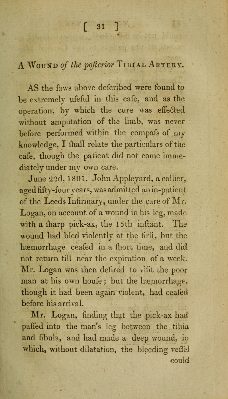 A Wound of the pojterior Tibial Artery. AS the faws above defcribed were found to be extremely ufeful in this cafe, and as the operation, by which the cure was effected without amputation of the limb, was never before performed within the compafs of my knowledge, I mall relate the particulars of the cafe, though the patient did not come imme- diately under my own care. June 22d, 1801. John Appleyard, a collier, aged fifty-four years, was admitted an in-patient of the Leeds Infirmary, under the care of Mr, Logan, on account of a wound in his leg, made with a fharp pick-ax, the 15th inftant. The wound had bled violently at the firft, but the haemorrhage ceafed in a fhort time, and did not return till near the expiration of a week, Mr. Logan was then defired to vifit the poor man at his own houfe ; but the haemorrhage, though it had been again violent, had ceafed before his arrival. Mr. Logan, finding that the pick-ax had paffed into the mans leg between the tibia and fibula, and had made a deep wound, in which, without dilatation, the bleeding veffel could