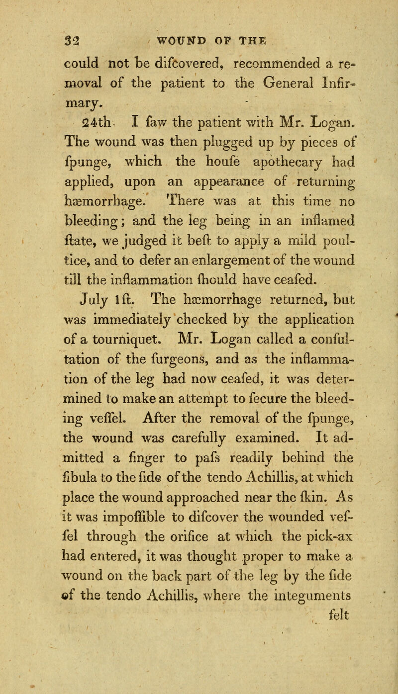 could not be difcovered, recommended a re- moval of the patient to the General Infir- mary. 24th- I faw the patient with Mr. Logan. The wound was then plugged up by pieces of fpunge, which the houfe apothecary had applied, upon an appearance of returning haemorrhage. There was at this time no bleeding; and the leg being in an inflamed ftate, we judged it bell to apply a mild poul- tice, and to defer an enlargement of the wound till the inflammation mould have ceafed. . July lft. The haemorrhage returned, but was immediately checked by the application of a tourniquet. Mr. Logan called a conful- tation of the furgeons, and as the inflamma- tion of the leg had now ceafed, it was deter- mined to make an attempt to fecure the bleed- ing vefiel. After the removal of the fpunge, the wound was carefully examined. It ad- mitted a finger to pafs readily behind the fibula to the fide of the tendo Achillis, at which place the wound approached near the fkin. As it was impoffible to difcover the wounded vef- fel through the orifice at which the pick-ax had entered, it was thought proper to make a wound on the back part of the leg by the fide ©f the tendo Achillis, where the integuments felt