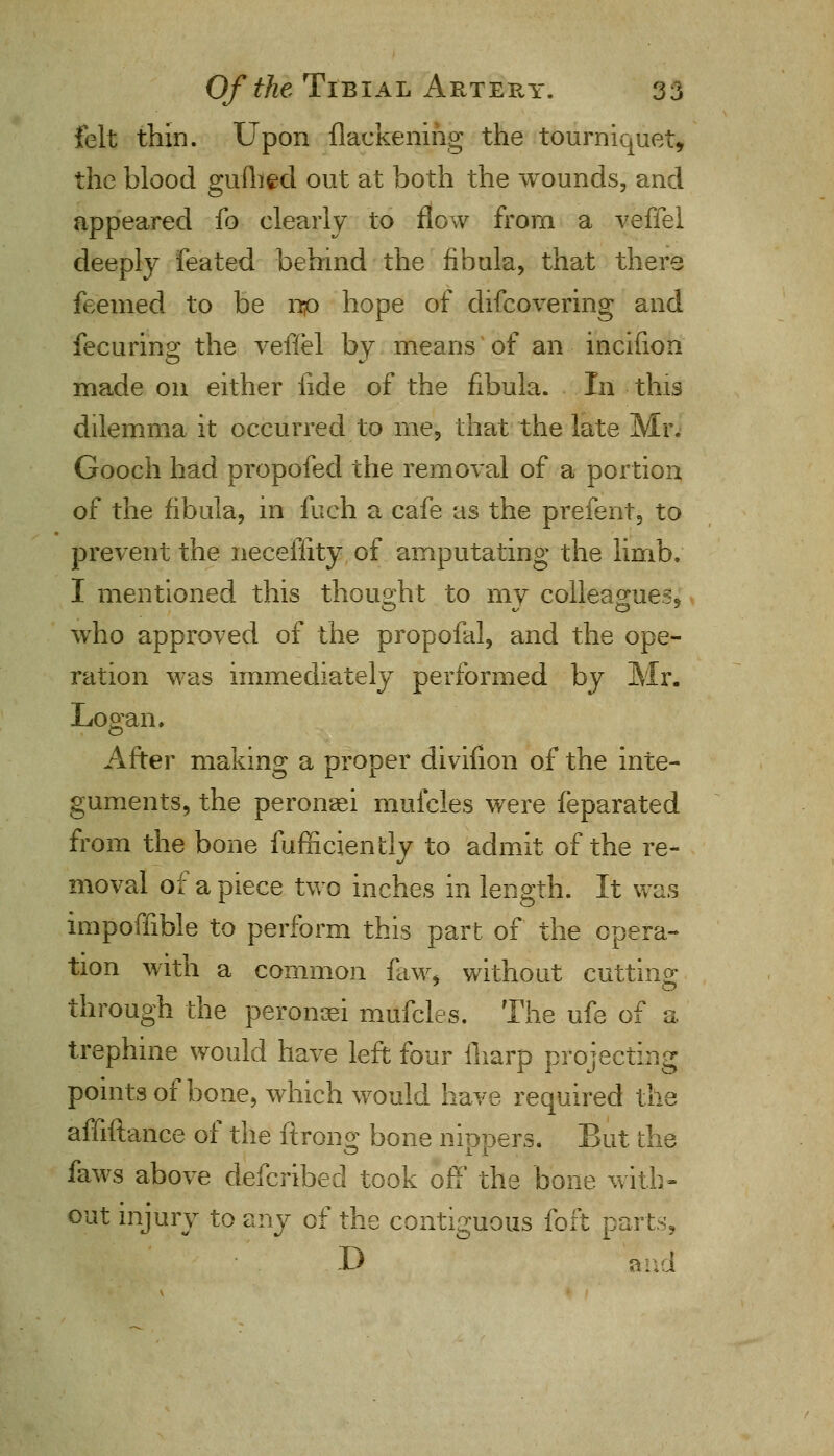 felt thin. Upon flackening the tourniquet, the blood gullied out at both the wounds, and appeared lo clearly to flow from a veffel deeply feated behind the fibula, that there feemed to be up hope of difcovering and fecurino; the veffel by means of an incifion made on either lide of the fibula. In this dilemma it occurred to me, that the late Mr. Gooch had propofecl the removal of a portion of the fibula, in fueh a cafe as the prefent, to prevent the neceffity of amputating the limb. I mentioned this thought to my colleagues, who approved of the propofal, and the ope- ration was immediately performed by Mr. Logan. After making a proper divifion of the inte- guments, the peronaei mufcles were feparated from the bone fufnciently to admit of the re- moval of a piece two inches in length. It was impoffible to perform this part of the opera- tion with a common faw* without cutting through the peronaei mufcles. The ufe of a trephine would have left four fharp projecting points of bone, which would have required the affiftance of the ftron^ bone niopers. But the faws above defcribed took off the bone with- out injury to zyij of the contiguous foft parts, D and