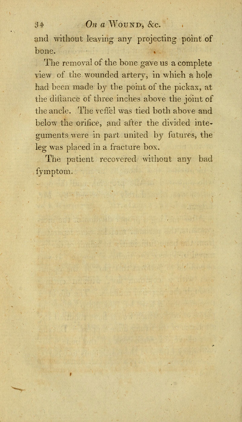 and without leaving any projecting point of bone. The removal of the bone gave us a complete view of the wounded artery, in which a hole had been made by the point of the pickax, at the diftance of three inches above the joint of the ancle. The veffel was tied both above and below the oriiice, and after the divided inte- guments were in part united by futures, the leg was placed in a fracture box. The patient recovered without any bad iymptom.