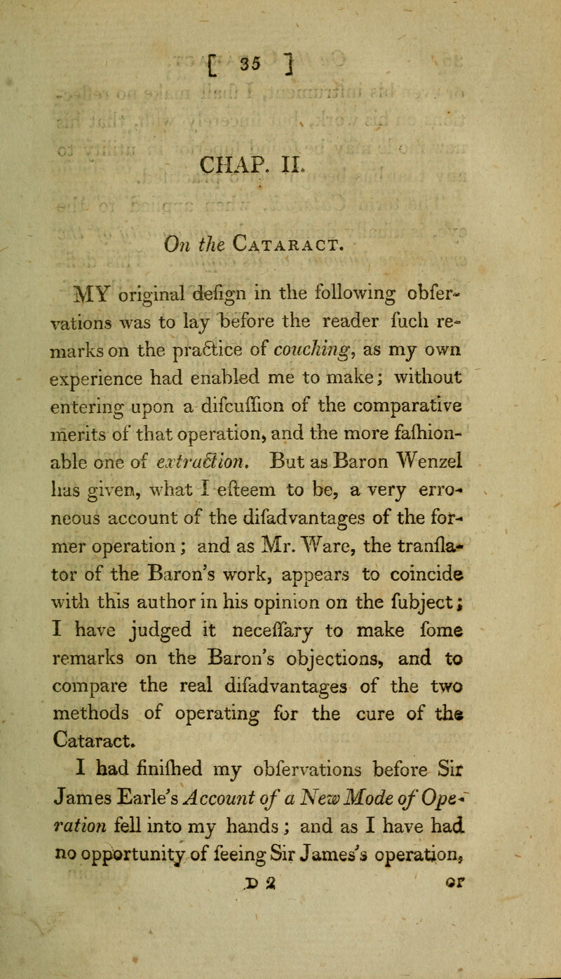 CHAP. II On the Cataract. MY original defign in the following obfer- rations was to lay before the reader fuch re- marks on the pra6iice of couching, as my own experience had enabled me to make; without entering upon a difcuffion of the comparative merits of that operation* and the more fafhion- able one of extraction* But as Baron Wenzel has given, what I efteem to be, a very erro- neous account of the difadvantages of the for- mer operation; and as Mr. Ware, the tranfla- tor of the Baron's work, appears to coincide with this author in his opinion on the fubject; I have judged it neceffary to make fome remarks on the Baron's objections* and to compare the real difadvantages of the two methods of operating for the cure of the Cataract* I had flniihed my obfervations before Sir James Earle's Account of a New Mode of Ope* ration fell into my hands ; and as I have had no opportunity of feeing Sir James's operations D % or