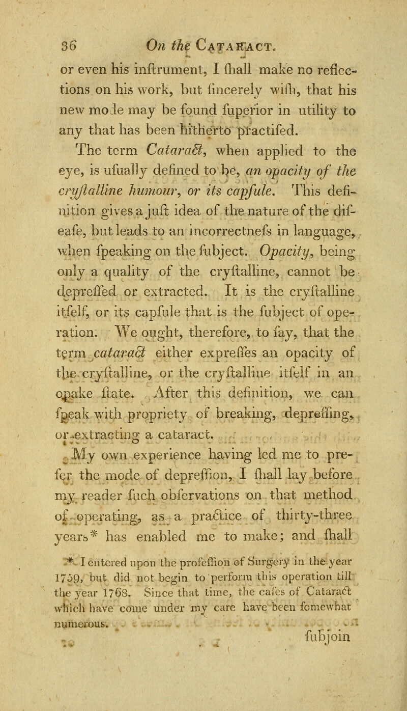 or even his inftrument, I (hall make no reflec- tions on his work, but iincerely wiih, that his new mode may be found fuperior in utility to any that has been hitherto practifed. The term CataraB, when applied to the eye, is ufually defined to be, cm opacity of the cryftalline humour, or its capfule. This defi- nition givesajuft idea of the nature of the dif- eafe, but leads to an incorreclnefs in language, when fpeaking on the fubject. Opacity, being only a quality of the cryftalline, cannot be deprefled or extracted. It is the cryftalline itfelf, or its capfule that is the fubject of ope- ration. We ought, therefore, to fay, that the term cataract either exp re fifes an opacity of the. cryftalline, or the cryftalline itfelf in an qnake ftate. After this definition, we can fgeak with propriety of breaking, depreffing,. or-extracting: a cataract. My own experience having led me to pre- fer the mode of depreffion, I fliall lay before my reader fuch obfervations on that method of operating, as a practice of thirty-three years* has enabled me to make; and {hall * I entered upon theprofeffion of Surgery in the year 1759, but did not begin to'perform this operation till the year 1768. Since that time, the cafes of Cataract which have come under my care have been fo me what numerous. . . * ' fubjoin