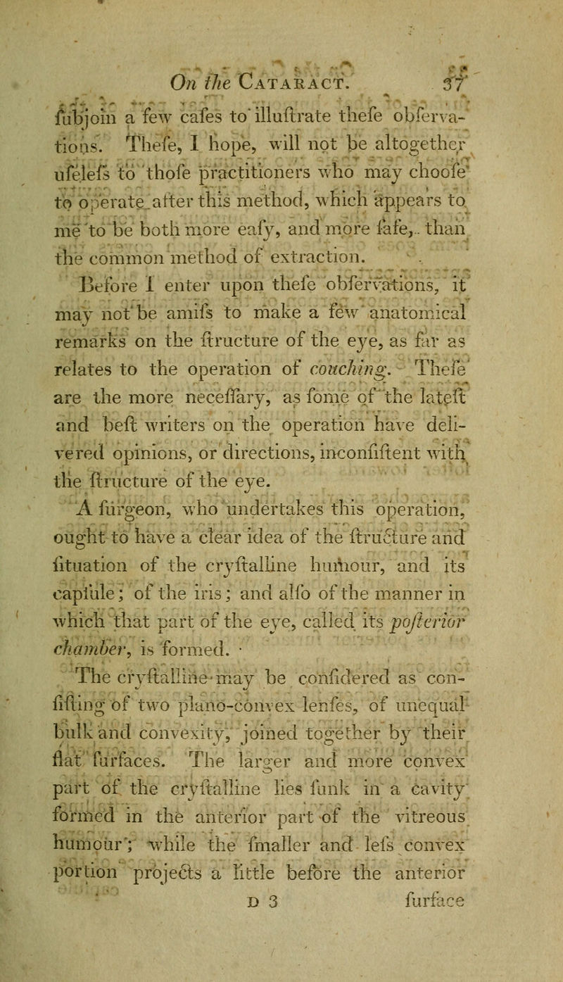 ■ On the Cataract. 3 7 juibjoiri a few cafes to' illuftrate thefe obferva- tie us. Thefe, I hope, will not be altogether ufelefs to thofe practitioners who may choofe to operate.alter this method, which appears to me to be both more eafy, and more lare,.. than the common method of extraction. Before I enter upon thefe' obfervations, it may not'be amifs to make a few anatomical remarks on the ftructure of the eye, as far as relates to the operation of couching, Thefe - are the more necefTary, as forne of the lateft and beft writers on the operation have deli- vered opinions, or directions, inconfiftent with tlie ftructure of the eye. A furgeon, who undertakes this operation, ought to have a clear idea of the ftruSure and iituation of the cryftalline humour, and its capfule; of the iris; and alfo of the manner in which that part of the eye, called its pojterior chamber, is formed. • The cryftalline may be confidered as con- filling of two plano-convex lenfes, of unequal bulk and convexity, joined together by their flat furfaces. The larger and more convex part of the cryftalline lies fuiik in a cavity formed in the anterior part of the vitreous humour'; while the fmaller and lefs convex portion projects a little before the anterior D 3 furface