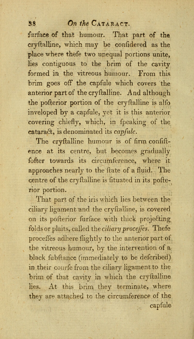 furface of that humour. That part of the cryftalline, which may be considered as the place where thefe two unequal portions unite, lies contiguous to the brim of the cavity formed in the vitreous humour. From this brim goes off the capfale which covers the anterior part of the cryftalline. And although the pofterior portion of the cryftalline is alfo inveloped by a capfule, yet it is this anterior covering chiefly, which, in fpeaking of the catarafii, is denominated its capfule. The cryftalline humour is of firm conlift- ence at its centre, but becomes gradually fofter towards its circumference, where it approaches nearly to the ftate of a fluid. The centre of the cryftalline is fituated in its pofte- rior portion. That part of the iris which lies betwreen the ciliary ligament and the cryftalline, is covered on its pofterior furface with thick projecting folds or plaits, called the ciliary proceffes. Thefe proceffes adhere flightly to the anterior part of the vitreous humour, by the intervention of a black fubftance (immediately to be defcribed) in their courfefrom the ciliary ligament to the brim of that cavity in which the cryftalline lies. At this brim they terminate, where they are attached to the circumference, of the capfule