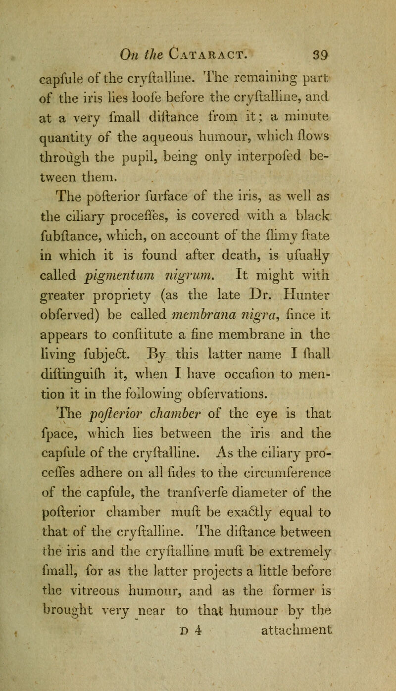 capfule of the cryftalline. The remaining part of the iris lies loofe before the cryftalline, and at a very fmall cliftance from it; a minute quantity of the aqueous humour, which flows through the pupil, being only interpofed be- tween them. The pofterior furface of the iris, as well as the ciliary proceffes, is covered with a black fubftance, which, on account of the (limy ftate in which it is found after death, is ufuaily called pigmentum nigrum. It might with greater propriety (as the late Dr. Hunter obferved) be called mtmbrana nigra, fince it appears to conftitute a fine membrane in the living fubje6l. By this latter name I (hall diftinguifh it, when I have occafion to men- tion it in the following obfervations. The pofterior chamber of the eye is that fpace, which lies between the iris and the capfule of the cryftalline. As the ciliary pro- cefTes adhere on all fides to the circumference of the capfule, the tranfverfe diameter of the pofterior chamber muft be exa6lly equal to that of the cryftalline. The diftance between the iris and the cryftalline muft be extremely fmall, for as the latter projects a little before the vitreous humour, and as the former is brought very near to that humour by the d 4 attachment