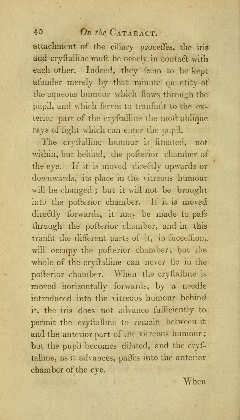attachment of the ciliary proceffes, the irk and cryftalline muft be nearly, in contact with each other. Indeed, they feem to be kept afunder merely by that minute quantity of the aqueous humour which flows through the pupil, and which ferves to tranfmit to the ex- tenor part of the cryftalline the nioft oblique rays of light which can enter the pupil. The cryftalline humour is iituated, not within, but behind, the pofterior chamber of the eye. If it is moved dire6ily upwards or downwards, its place in the vitreous humour will be changed ; but it will not be brought into the pofterior chamber. If it is moved directly forwards, it may be made- to.pafs through the pofterior chamber,, and in this tranfit the different parts of it, in fucceffion*. will occupy the pofterior chamber; but the whole of the cryftalline can never lie in the pofterior chamber. When the cryftalline is. moved horizontally forwards,, by a needle introduced into the vitreous humour behind it, the iris does not advance fufficiently to permit the cryftalline to remain between it and the anterior part of the vitreous humour ;' but the pupil becomes dilated, and the cryf- talline, as it advances, paffes into the anterior chamber of the eye. ten