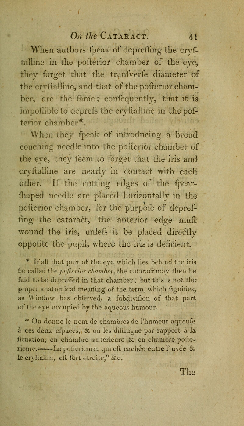 When authors fpeak of depreffing the crys- talline in the pofterior chamber of the eye, they forget that the tranlverfe diameter of the cryftalline, and that of the pofterior cham- ber, are the fame; confequenthr, that it is impoffible to deprefs the cryftalline in the pof- terior chamber*. When they fpeak of introducing a broad couching needle into the pofterior chamber of the eye, they feem to forget that the iris and cryftalline are nearly m contact with each other. If the cutting edges of the fpear- fliaped needle are placed horizontally in the pofterior chamber, for the purpofe of depref- fing the cataraft, the anterior edge muft wound the iris, unlefs it be placed clirecllv oppoiite the pupil, where the iris is deficient. * If all that part of the eye which lies behind the iris be called the pofterior chamber, the cataractmay then be faid to be depreiled in that chamber; but this is not the proper anatomical meaning of the term, which fignifies, as W inflow has obfervedj a fubdivihon of that part of the eye occupied by the aqueous humour.  On donne le nom de chambres de 1'humeur aqueufe a ces deux efpaces,, & on les diitingue par rapport a la fituation, en chambre anterieure & en chambre pofte- rieure.- La pofterieure^ qui eft cachee entre V uvee & le cryflalhn, eft foit etroite, &g. The