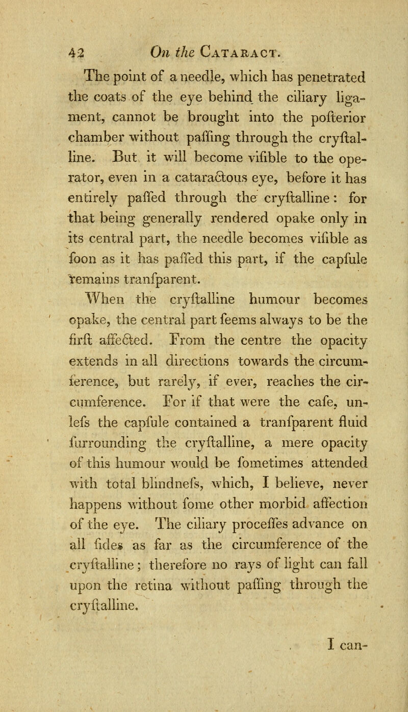 The point of a needle, which has penetrated the coats of the eye behind, the ciliary liga- ment, cannot be brought into the pofterior chamber without pafflng through the cryftal- line. But it will become vifible to the ope- rator, even in a catara£tous eye, before it has entirely paffed through the cryftalline: for that being generally rendered opake only in its central part, the needle becomes vifible as foon as it has paffed this part, if the capfule remains tranfparent. When the cryftalline humour becomes opake, the central part feems always to be the firft affe6ted. From the centre the opacity extends in all directions towards the circum- ference, but rarely, if ever, reaches the cir- cumference. For if that were the cafe, un- lefs the capfule contained a tranfparent fluid furrounding the cryftalline, a mere opacity of this humour would be fometimes attended with total blindnefs, which, I believe, never happens without fome other morbid affection of the eye. The ciliary proceffes advance on all fides as far as the circumference of the cryftalline; therefore no rays of light can fall upon the retina without pafling through the cryftalline. I can-