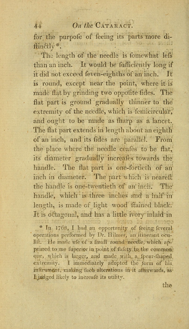 for the purpofe of feeing its parts more di- ftin6tly*. The length of the needle is fomewhat lefs than an inch. It would be fufficiently long if it did not exceed feven-eighths of an inch. It is round, except near, the point, where it is made flat by grinding two oppoiite fides. The flat part is ground gradually thinner to the extremity of the needle, which is femicircular, and ought to be made as (harp- as a lancet. The flat part extends in length about an eighth of an inch, and its fides are parallel. From the place where the needle ceafes to be flat, its diameter gradually increafes towards the handle. The flat part is one-fortieth of an inch in diameter. The part which is neareft the handle is one-twentieth of an inch. Thex handle, which ' is three inches and' a half in length, is made of light wood ftained black. It is octagonal, and has a little ivory inlaid in # In 1768^ I had an opportunity of feeing feveral operations performed by Dr. Hilmer, an itinerant ocu- 31ft. He made ufe of a fin all round needle/which ap- peared to me fuperioriii point of fafety to. the common one, which is larger, and made with, a ipear-ihaped extremity. I immediately adopted the form of his instrument, making fuch.alterations in it afterwards, as I judged likely to increafe its utility.