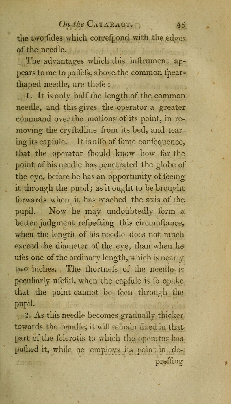 ■> the two fides which correfpond with the edges of the needle. The advantages which this inftrument ap- pears to me to pofiefs, above the common fpear- fhaped needle, are thefe : 1. It is only half the length of the common needle, and this gives the operator a greater command over the motions of its point, in re- moving the cryftalline from its bed, and tear- ing its capfule. It is alfo of fome confequence, that the operator mould know how far the point of his needle has penetrated the globe of the eye, before he has an opportunity of feeing it through the pupil; as it ought to be brought forwards when it has reached the axis of the pupil. Now he mav undoubtedly form a better judgment refpe6ling this circumftance, when the length of his needle does not much exceed the diameter of the eye, than when he ufes one of the ordinary length, which is nearly two inches. The fhortnefs of the needle is peculiarly ufeful, when the capfule is fo opake that the point cannot be feen through the pupil. 2. As this needle becomes gradually thicker towards the handle, it will remain fixed in that part of the fclerotis to which the operator has puihed it, while he employs its point in ds~ diTiag