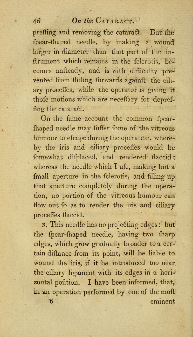 preffing and removing the catara&. But the fpear-fhaped needle, by making a wound larger in diameter than that part of the in- ftrument which remains in the fclerotis, be- comes unfteady, and is with difficulty pre- vented from Aiding forwards againft the cili- ary proceffes, while the operator is giving it thofe motions which are neceffary for depref- iing the cataracl. On the fame account the common fpear- fhaped needle may fuffer fome of the vitreous humour to efcape during the operation, where- by the iris and ciliary proceffes would be fomewhat difplaced, and rendered flaccid; whereas the needle which 1 ufe, making but a fmall aperture in the fclerotis, and filling up that aperture completely during the opera- tion, no portion of the vitreous humour can flow out fo as to render the iris and ciliary proceffes flaccid. 3. This needle has no projecting edges: but the fpear-fhaped needle, having two {harp edges, which grow gradually broader to a cer- tain diftance from its point, will be liable to wound the iris, if it be introduced too near the ciliary ligament with its edges in a hori- zontal pofition. I have been informed, that, in an operation performed by one of the moft t) eminent