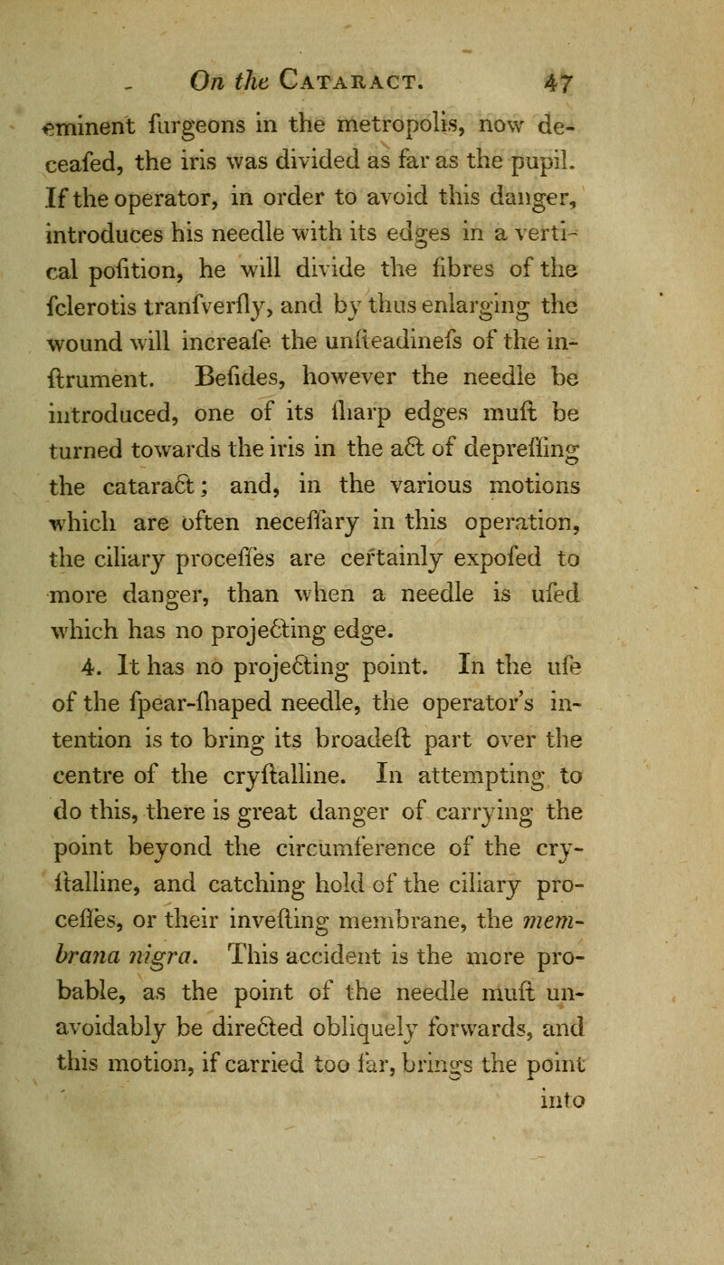 eminent furgeons in the metropolis, now de- ceafed, the iris was divided as far as the pupil. If the operator, in order to avoid this danger, introduces his needle with its edges in a verti^ cal pofition, he will divide the fibres of the fclerotis tranfverfly, and by thus enlarging the wound will increafe the unfteadinefs of the in- ftrument. Befides, however the needle be introduced, one of its (harp edges muft be turned towards the iris in the act of depreffing the cataract; and, in the various motions which are often neceffary in this operation, the ciliary proceffes are certainly expofed to more danger, than when a needle is ufed which has no projecting edge. 4. It has no projecting point. In the ufe of the fpear-fhaped needle, the operator's in- tention is to bring its broadeft part over the centre of the cryftalline. In attempting to do this, there is great danger of carrying the point beyond the circumference of the cry- ftalline, and catching hold of the ciliary pro- ceffes, or their inverting membrane, the mem- brana nigra. This accident is the more pro- bable, as the point of the needle muft un- avoidably be directed obliquely forwards, and this motion, if carried too far, brings the point into