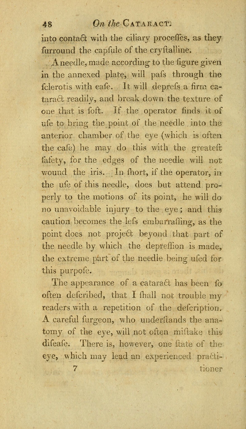 Into contact with the ciliary proceffes, as they furround the capfule of the cryftaliine. A needle, made according- to the figure given in the annexed plate, will pafs through the fclerotis with eafe. It will deprefs a firm ca- taract readily, and break down the texture of one that is foft. If the operator finds it of ufe to.bring the point of the needle into the anterior chamber of the eye (which is often the cafe) he may do this with the greateft fafety, for the edges of the needle will not wound the iris. In fhort, if the operator, in the ufe of this needle, does but attend pro^ perly to the motions of its point, he will do no unavoidable injury to the eye; and this caution becomes the lefs embarraffing, as the point does not project beyond that part of the needle by which the depreffion is made? the extreme part of the needle being ufed for this pur pole. The appearance of a cataract has been fa often defcribed, that I mail not trouble my readers with a repetition of the defcriptiom A careful fbrgeon, who understands the ana- tomy of the eye, will not often miftake this; difeafe. There is, however, one ftate of the eye, which may lead an experienced pra£ti- 7 tioner