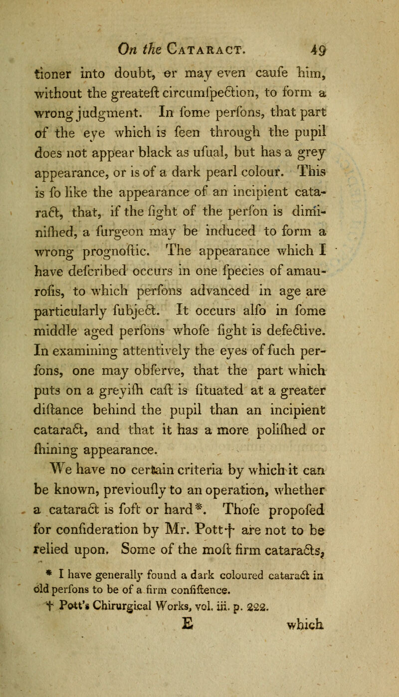 tioner into doubt, or may even caufe him, without the greateft circumfpe&ion, to form a wrong judgment. In fome perfons, that part of the eye which is feen through the pupil does not appear black as ufual, but has a grey- appearance, or is of a dark pearl colour. This is fo like the appearance of an incipient cata- raft, that, if the fight of the perfon is dirrii- nifhed, a furgeon may be induced to form a wrong prognostic. The appearance which I have defcribed occurs in one fpecies of amau- rofis, to which perfons advanced in age are particularly fubjeft. It occurs alfo in fome middle aged perfons whofe fight is defeftive. In examining attentively the eyes of fuch per- fons, one may obferve, that the part which puts on a greyifh caft is fituated at a greater diftance behind the pupil than an incipient cataract, and that it has a more polifhed or mining appearance. We have no certain criteria by which it can be known, previoufly to an operation, whether a cataract is foft or hard*. Thofe propofed for confideration by Mr. Pott-j- are not to be relied upon, Some of the moft firm catarafts? * I have general^ found a dark coloured cataract in old perfons to be of a firm confidence, t Pott's Chirurgical Works, vol. iii, p. 222. E which