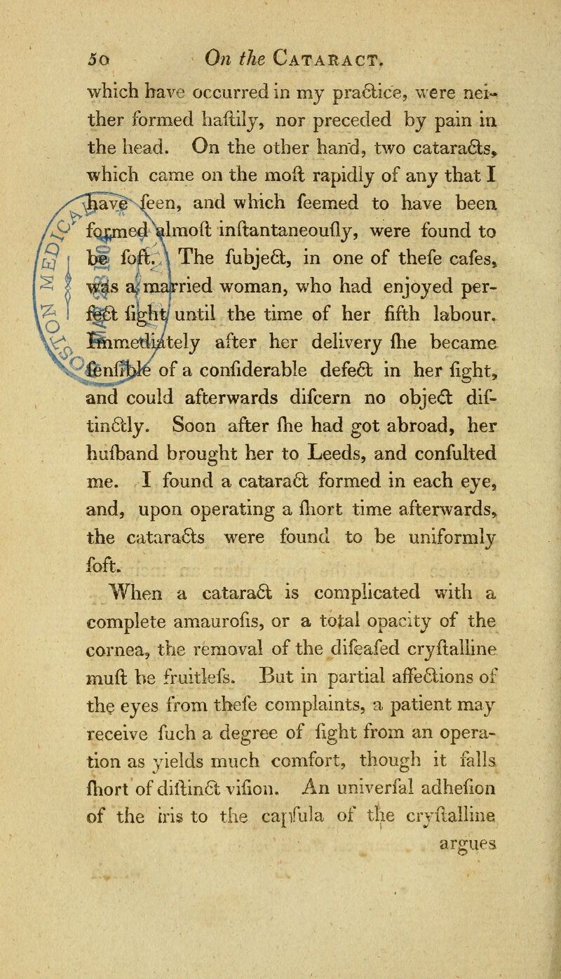 which have occurred in my practice, were nei- ther formed haftily, nor preceded by pain in the head. On the other hand, two cataracts* which came on the moft rapidly of any that I javjhfeen, and which feemed to have been >^ fi^me^'-ialmoft inftantaneoufly, were found to tjSj iopCy\ The fubject, in one of thefe cafes* y$$& a^majrried woman, who had enjoyed per- ^ f§£t iijgfitf until the time of her fifth labour* ^0 Simelimtely after her delivery me became |m%3^ of a confiderable defect in her fights and could afterwards difcern no object dis- tinctly. Soon after me had got abroad, her hufband brought her to Leeds, and confulted me. I found a cataract formed in each eye, and, upon operating a fhort time afterwards* the cataracts were found to be uniformly foft. When a cataract is complicated with a complete amaurofis, or a total opacity of the cornea, the removal of the difeafed cryftalline muft be fruitlefs. But in partial affections of the eyes from thefe complaints, a patient may receive fuch a degree of fight from an opera- tion as yields much comfort, though it falls fhort of diftinct vifion. An univerfal adhefion of the iris to the capfula of the cryftalline argues